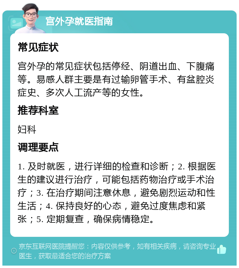 宫外孕就医指南 常见症状 宫外孕的常见症状包括停经、阴道出血、下腹痛等。易感人群主要是有过输卵管手术、有盆腔炎症史、多次人工流产等的女性。 推荐科室 妇科 调理要点 1. 及时就医，进行详细的检查和诊断；2. 根据医生的建议进行治疗，可能包括药物治疗或手术治疗；3. 在治疗期间注意休息，避免剧烈运动和性生活；4. 保持良好的心态，避免过度焦虑和紧张；5. 定期复查，确保病情稳定。