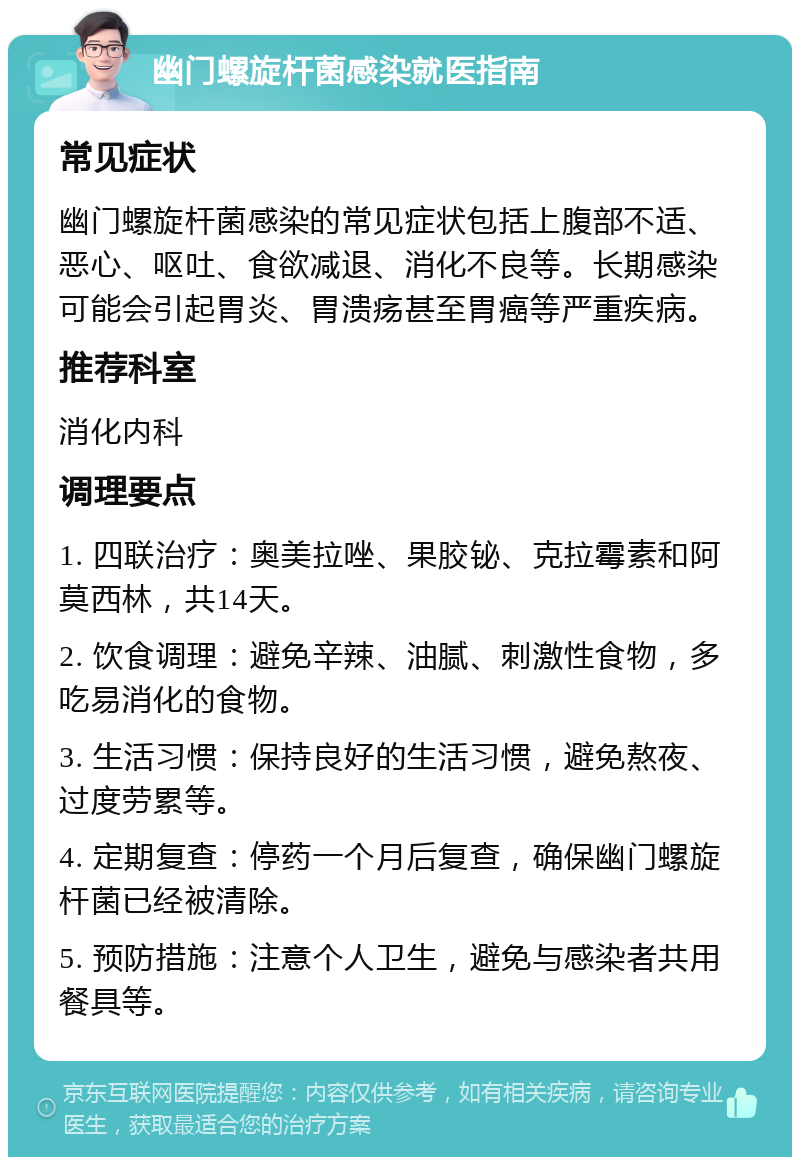 幽门螺旋杆菌感染就医指南 常见症状 幽门螺旋杆菌感染的常见症状包括上腹部不适、恶心、呕吐、食欲减退、消化不良等。长期感染可能会引起胃炎、胃溃疡甚至胃癌等严重疾病。 推荐科室 消化内科 调理要点 1. 四联治疗：奥美拉唑、果胶铋、克拉霉素和阿莫西林，共14天。 2. 饮食调理：避免辛辣、油腻、刺激性食物，多吃易消化的食物。 3. 生活习惯：保持良好的生活习惯，避免熬夜、过度劳累等。 4. 定期复查：停药一个月后复查，确保幽门螺旋杆菌已经被清除。 5. 预防措施：注意个人卫生，避免与感染者共用餐具等。