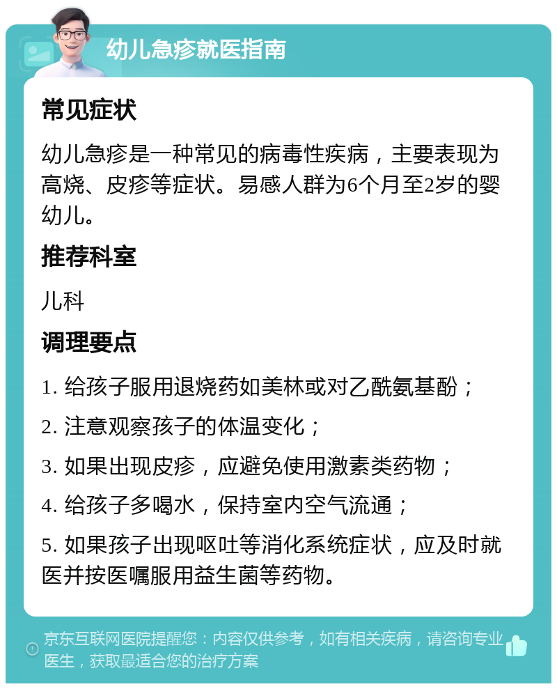 幼儿急疹就医指南 常见症状 幼儿急疹是一种常见的病毒性疾病，主要表现为高烧、皮疹等症状。易感人群为6个月至2岁的婴幼儿。 推荐科室 儿科 调理要点 1. 给孩子服用退烧药如美林或对乙酰氨基酚； 2. 注意观察孩子的体温变化； 3. 如果出现皮疹，应避免使用激素类药物； 4. 给孩子多喝水，保持室内空气流通； 5. 如果孩子出现呕吐等消化系统症状，应及时就医并按医嘱服用益生菌等药物。