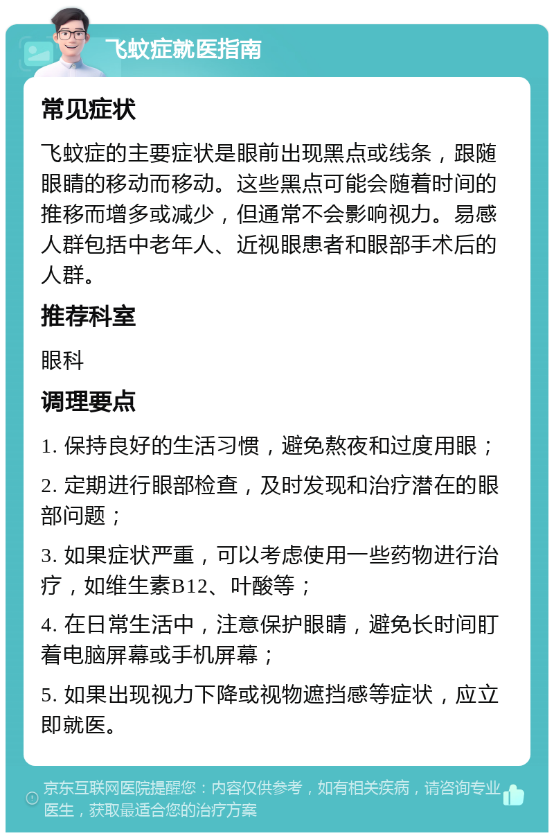 飞蚊症就医指南 常见症状 飞蚊症的主要症状是眼前出现黑点或线条，跟随眼睛的移动而移动。这些黑点可能会随着时间的推移而增多或减少，但通常不会影响视力。易感人群包括中老年人、近视眼患者和眼部手术后的人群。 推荐科室 眼科 调理要点 1. 保持良好的生活习惯，避免熬夜和过度用眼； 2. 定期进行眼部检查，及时发现和治疗潜在的眼部问题； 3. 如果症状严重，可以考虑使用一些药物进行治疗，如维生素B12、叶酸等； 4. 在日常生活中，注意保护眼睛，避免长时间盯着电脑屏幕或手机屏幕； 5. 如果出现视力下降或视物遮挡感等症状，应立即就医。