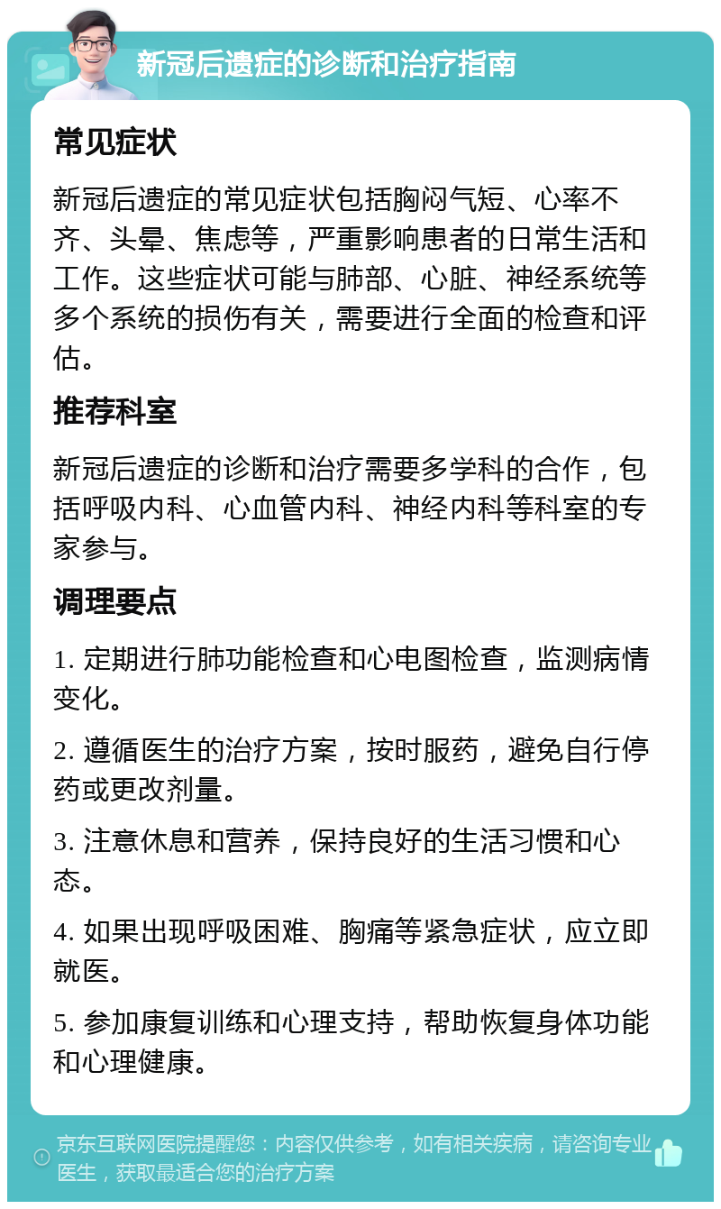 新冠后遗症的诊断和治疗指南 常见症状 新冠后遗症的常见症状包括胸闷气短、心率不齐、头晕、焦虑等，严重影响患者的日常生活和工作。这些症状可能与肺部、心脏、神经系统等多个系统的损伤有关，需要进行全面的检查和评估。 推荐科室 新冠后遗症的诊断和治疗需要多学科的合作，包括呼吸内科、心血管内科、神经内科等科室的专家参与。 调理要点 1. 定期进行肺功能检查和心电图检查，监测病情变化。 2. 遵循医生的治疗方案，按时服药，避免自行停药或更改剂量。 3. 注意休息和营养，保持良好的生活习惯和心态。 4. 如果出现呼吸困难、胸痛等紧急症状，应立即就医。 5. 参加康复训练和心理支持，帮助恢复身体功能和心理健康。