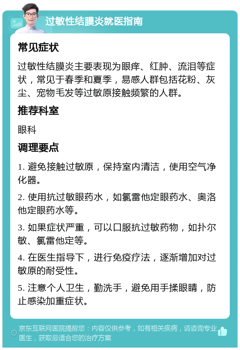 过敏性结膜炎就医指南 常见症状 过敏性结膜炎主要表现为眼痒、红肿、流泪等症状，常见于春季和夏季，易感人群包括花粉、灰尘、宠物毛发等过敏原接触频繁的人群。 推荐科室 眼科 调理要点 1. 避免接触过敏原，保持室内清洁，使用空气净化器。 2. 使用抗过敏眼药水，如氯雷他定眼药水、奥洛他定眼药水等。 3. 如果症状严重，可以口服抗过敏药物，如扑尔敏、氯雷他定等。 4. 在医生指导下，进行免疫疗法，逐渐增加对过敏原的耐受性。 5. 注意个人卫生，勤洗手，避免用手揉眼睛，防止感染加重症状。