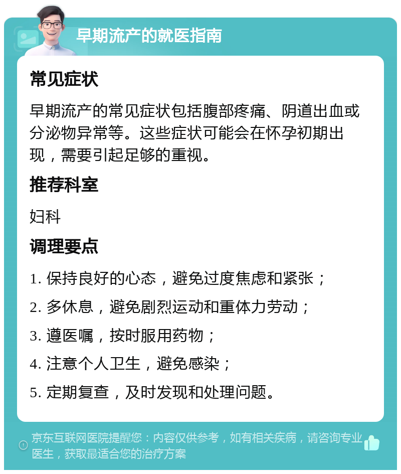 早期流产的就医指南 常见症状 早期流产的常见症状包括腹部疼痛、阴道出血或分泌物异常等。这些症状可能会在怀孕初期出现，需要引起足够的重视。 推荐科室 妇科 调理要点 1. 保持良好的心态，避免过度焦虑和紧张； 2. 多休息，避免剧烈运动和重体力劳动； 3. 遵医嘱，按时服用药物； 4. 注意个人卫生，避免感染； 5. 定期复查，及时发现和处理问题。