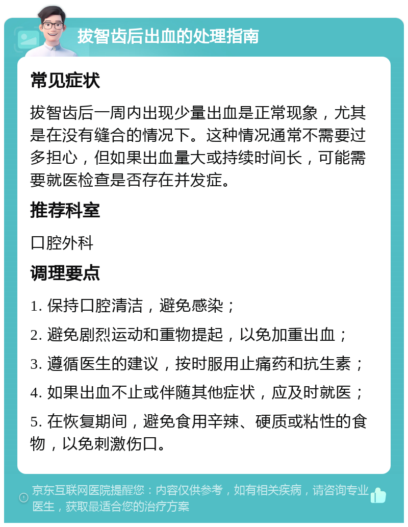 拔智齿后出血的处理指南 常见症状 拔智齿后一周内出现少量出血是正常现象，尤其是在没有缝合的情况下。这种情况通常不需要过多担心，但如果出血量大或持续时间长，可能需要就医检查是否存在并发症。 推荐科室 口腔外科 调理要点 1. 保持口腔清洁，避免感染； 2. 避免剧烈运动和重物提起，以免加重出血； 3. 遵循医生的建议，按时服用止痛药和抗生素； 4. 如果出血不止或伴随其他症状，应及时就医； 5. 在恢复期间，避免食用辛辣、硬质或粘性的食物，以免刺激伤口。