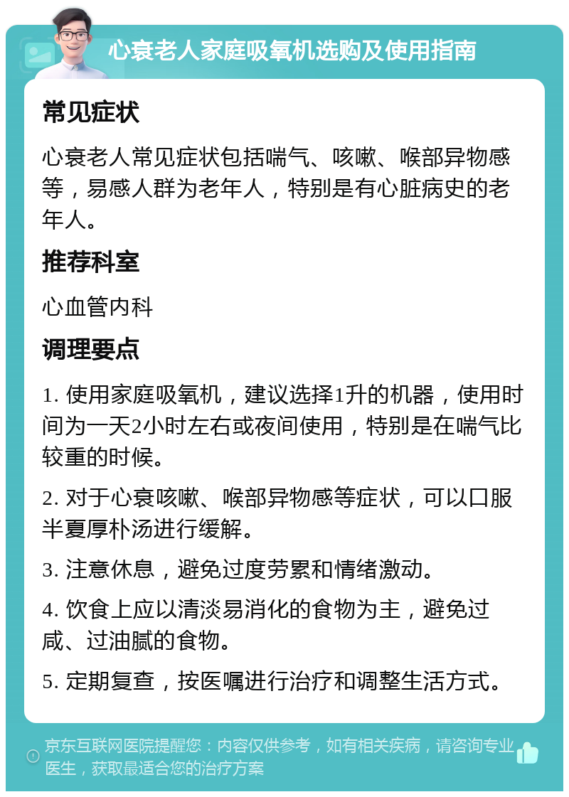 心衰老人家庭吸氧机选购及使用指南 常见症状 心衰老人常见症状包括喘气、咳嗽、喉部异物感等，易感人群为老年人，特别是有心脏病史的老年人。 推荐科室 心血管内科 调理要点 1. 使用家庭吸氧机，建议选择1升的机器，使用时间为一天2小时左右或夜间使用，特别是在喘气比较重的时候。 2. 对于心衰咳嗽、喉部异物感等症状，可以口服半夏厚朴汤进行缓解。 3. 注意休息，避免过度劳累和情绪激动。 4. 饮食上应以清淡易消化的食物为主，避免过咸、过油腻的食物。 5. 定期复查，按医嘱进行治疗和调整生活方式。