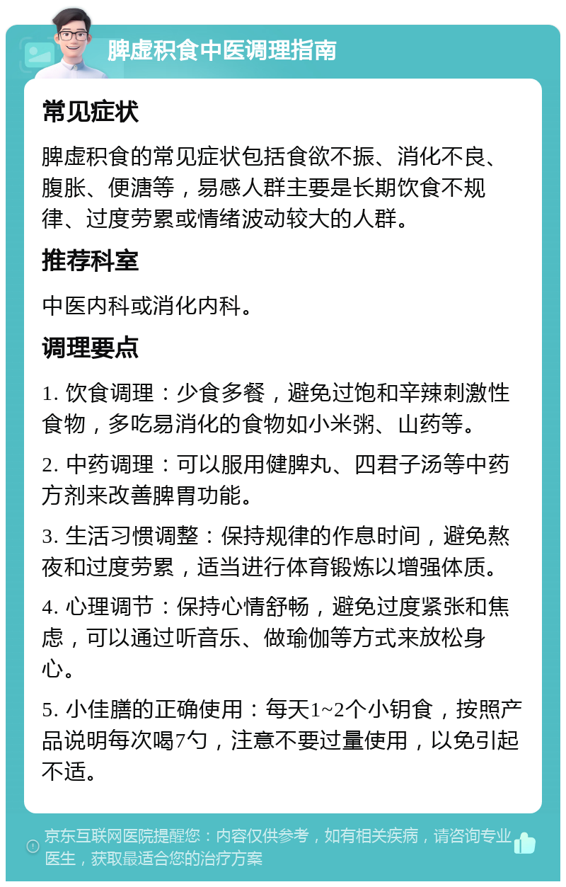 脾虚积食中医调理指南 常见症状 脾虚积食的常见症状包括食欲不振、消化不良、腹胀、便溏等，易感人群主要是长期饮食不规律、过度劳累或情绪波动较大的人群。 推荐科室 中医内科或消化内科。 调理要点 1. 饮食调理：少食多餐，避免过饱和辛辣刺激性食物，多吃易消化的食物如小米粥、山药等。 2. 中药调理：可以服用健脾丸、四君子汤等中药方剂来改善脾胃功能。 3. 生活习惯调整：保持规律的作息时间，避免熬夜和过度劳累，适当进行体育锻炼以增强体质。 4. 心理调节：保持心情舒畅，避免过度紧张和焦虑，可以通过听音乐、做瑜伽等方式来放松身心。 5. 小佳膳的正确使用：每天1~2个小钥食，按照产品说明每次喝7勺，注意不要过量使用，以免引起不适。