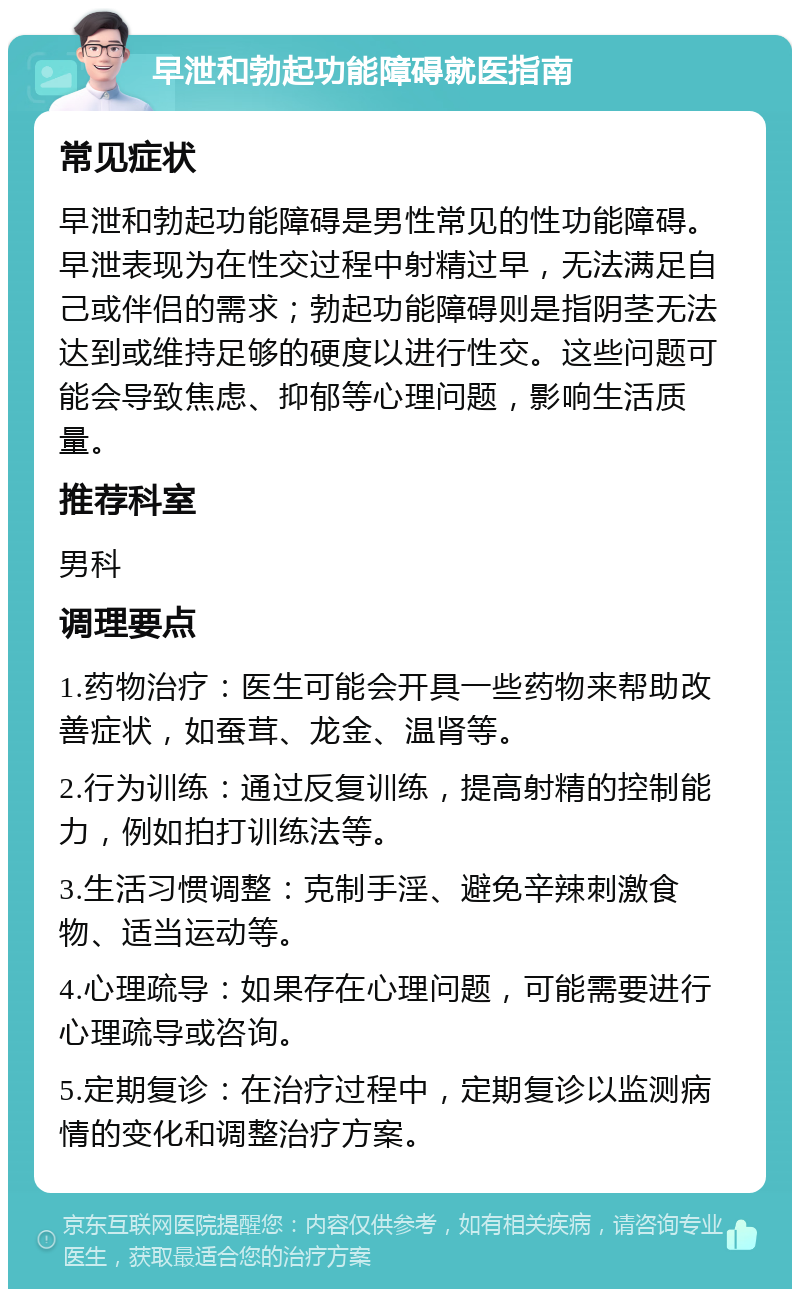 早泄和勃起功能障碍就医指南 常见症状 早泄和勃起功能障碍是男性常见的性功能障碍。早泄表现为在性交过程中射精过早，无法满足自己或伴侣的需求；勃起功能障碍则是指阴茎无法达到或维持足够的硬度以进行性交。这些问题可能会导致焦虑、抑郁等心理问题，影响生活质量。 推荐科室 男科 调理要点 1.药物治疗：医生可能会开具一些药物来帮助改善症状，如蚕茸、龙金、温肾等。 2.行为训练：通过反复训练，提高射精的控制能力，例如拍打训练法等。 3.生活习惯调整：克制手淫、避免辛辣刺激食物、适当运动等。 4.心理疏导：如果存在心理问题，可能需要进行心理疏导或咨询。 5.定期复诊：在治疗过程中，定期复诊以监测病情的变化和调整治疗方案。