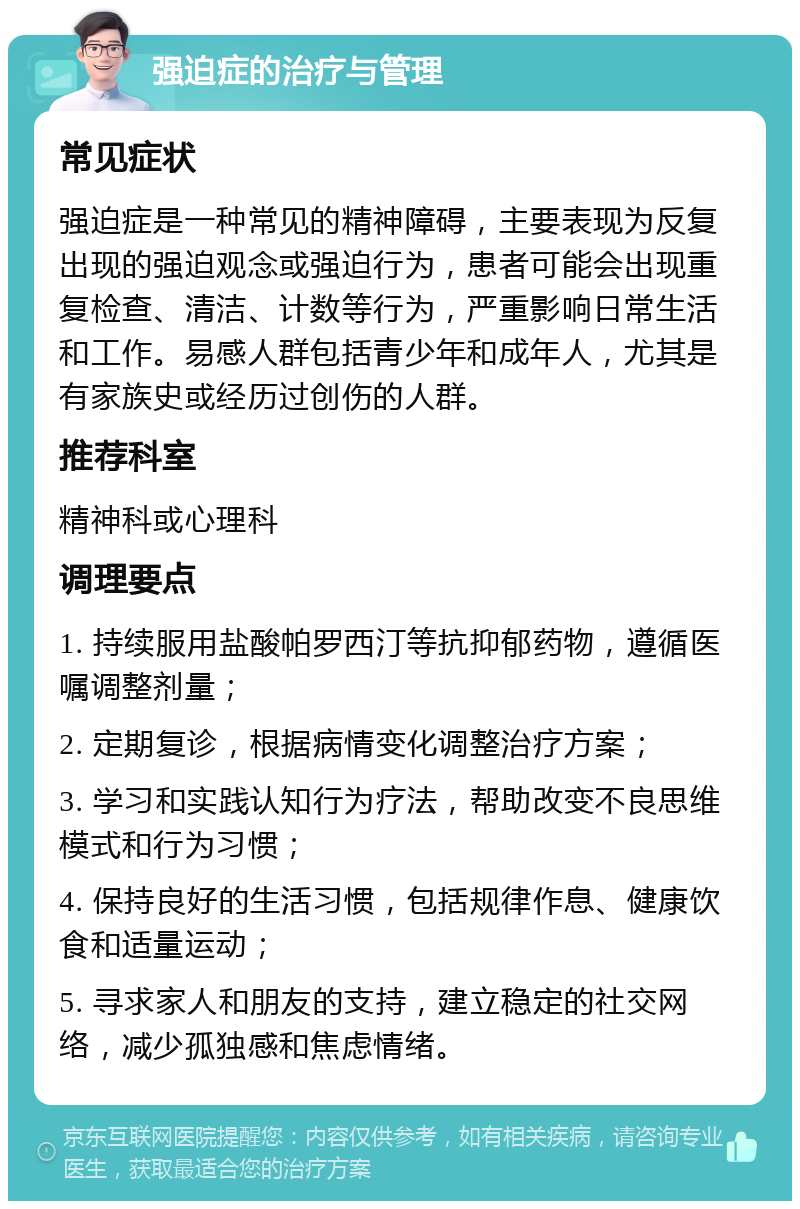 强迫症的治疗与管理 常见症状 强迫症是一种常见的精神障碍，主要表现为反复出现的强迫观念或强迫行为，患者可能会出现重复检查、清洁、计数等行为，严重影响日常生活和工作。易感人群包括青少年和成年人，尤其是有家族史或经历过创伤的人群。 推荐科室 精神科或心理科 调理要点 1. 持续服用盐酸帕罗西汀等抗抑郁药物，遵循医嘱调整剂量； 2. 定期复诊，根据病情变化调整治疗方案； 3. 学习和实践认知行为疗法，帮助改变不良思维模式和行为习惯； 4. 保持良好的生活习惯，包括规律作息、健康饮食和适量运动； 5. 寻求家人和朋友的支持，建立稳定的社交网络，减少孤独感和焦虑情绪。