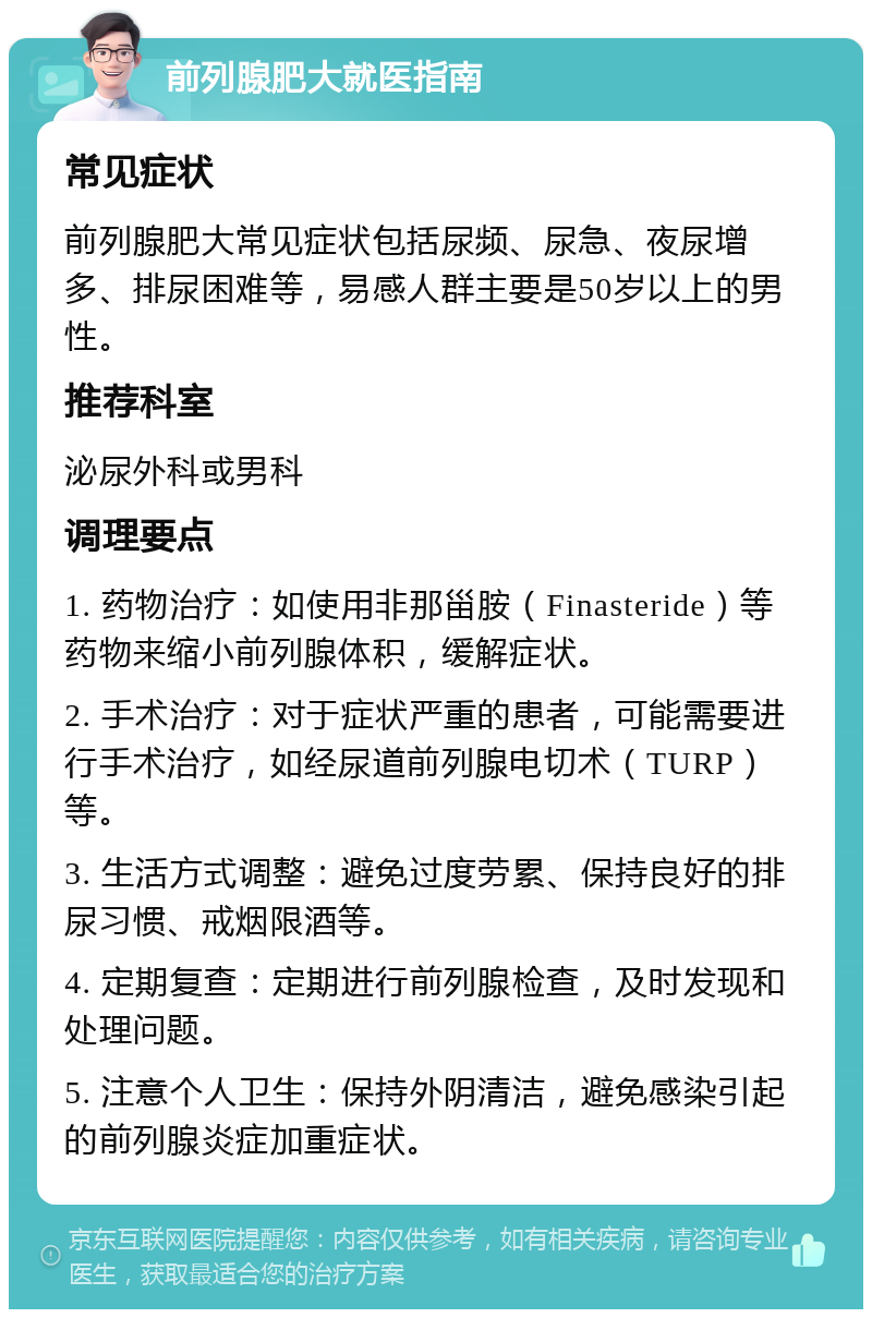 前列腺肥大就医指南 常见症状 前列腺肥大常见症状包括尿频、尿急、夜尿增多、排尿困难等，易感人群主要是50岁以上的男性。 推荐科室 泌尿外科或男科 调理要点 1. 药物治疗：如使用非那甾胺（Finasteride）等药物来缩小前列腺体积，缓解症状。 2. 手术治疗：对于症状严重的患者，可能需要进行手术治疗，如经尿道前列腺电切术（TURP）等。 3. 生活方式调整：避免过度劳累、保持良好的排尿习惯、戒烟限酒等。 4. 定期复查：定期进行前列腺检查，及时发现和处理问题。 5. 注意个人卫生：保持外阴清洁，避免感染引起的前列腺炎症加重症状。