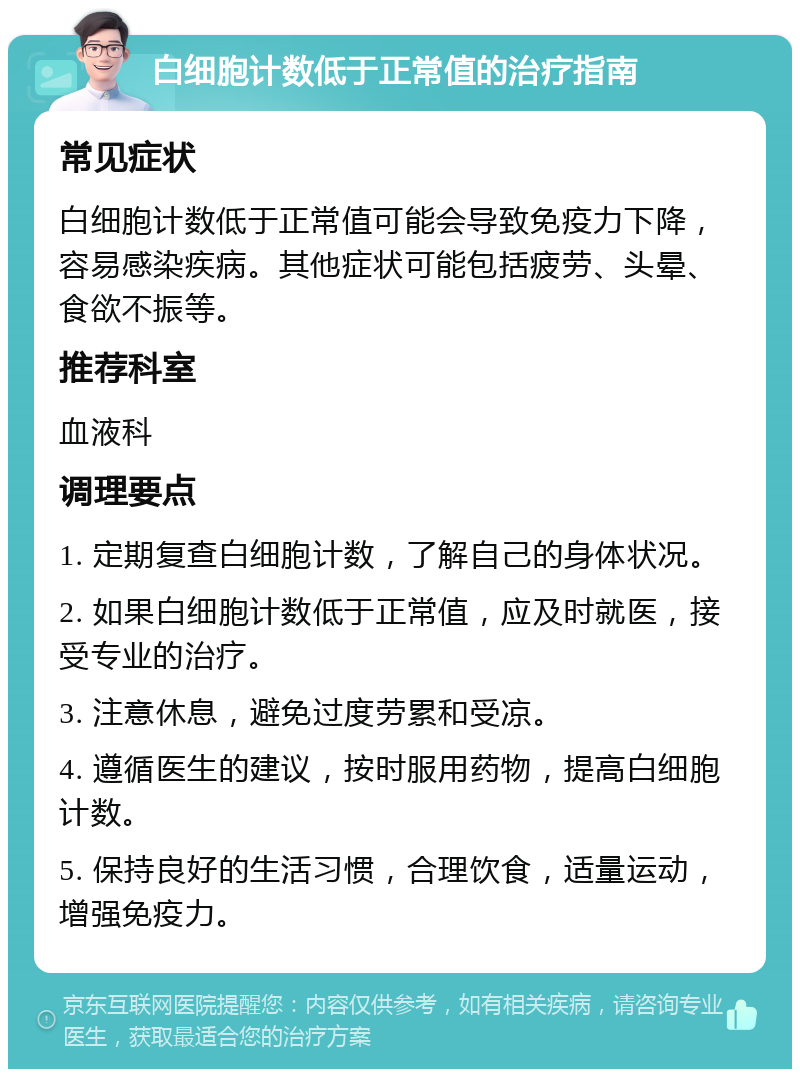 白细胞计数低于正常值的治疗指南 常见症状 白细胞计数低于正常值可能会导致免疫力下降，容易感染疾病。其他症状可能包括疲劳、头晕、食欲不振等。 推荐科室 血液科 调理要点 1. 定期复查白细胞计数，了解自己的身体状况。 2. 如果白细胞计数低于正常值，应及时就医，接受专业的治疗。 3. 注意休息，避免过度劳累和受凉。 4. 遵循医生的建议，按时服用药物，提高白细胞计数。 5. 保持良好的生活习惯，合理饮食，适量运动，增强免疫力。