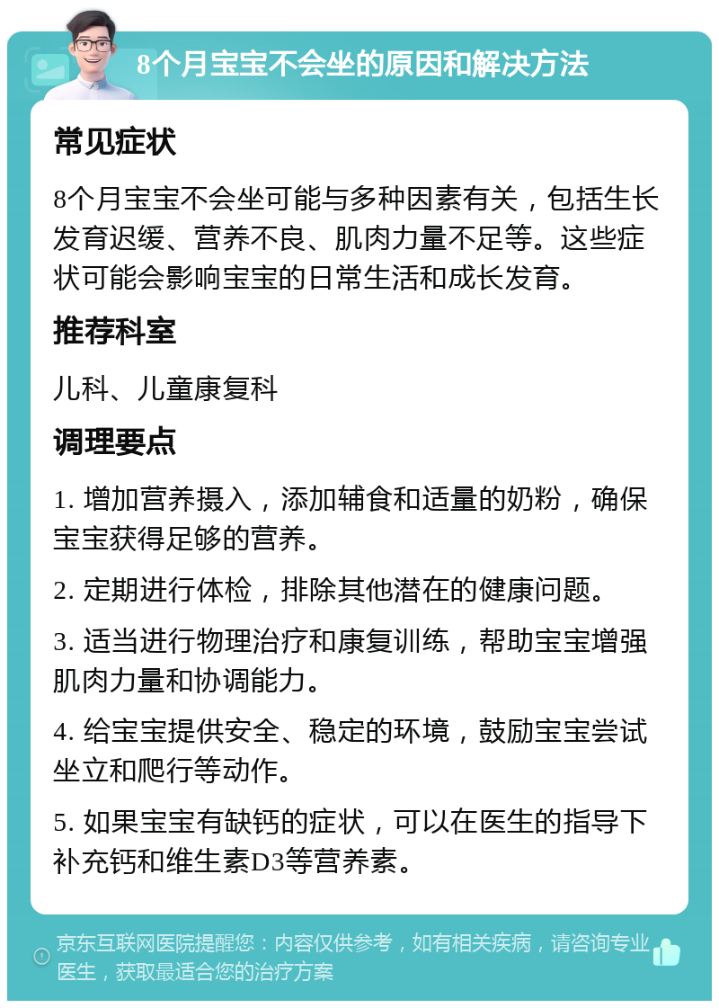 8个月宝宝不会坐的原因和解决方法 常见症状 8个月宝宝不会坐可能与多种因素有关，包括生长发育迟缓、营养不良、肌肉力量不足等。这些症状可能会影响宝宝的日常生活和成长发育。 推荐科室 儿科、儿童康复科 调理要点 1. 增加营养摄入，添加辅食和适量的奶粉，确保宝宝获得足够的营养。 2. 定期进行体检，排除其他潜在的健康问题。 3. 适当进行物理治疗和康复训练，帮助宝宝增强肌肉力量和协调能力。 4. 给宝宝提供安全、稳定的环境，鼓励宝宝尝试坐立和爬行等动作。 5. 如果宝宝有缺钙的症状，可以在医生的指导下补充钙和维生素D3等营养素。