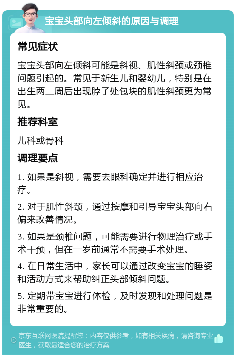 宝宝头部向左倾斜的原因与调理 常见症状 宝宝头部向左倾斜可能是斜视、肌性斜颈或颈椎问题引起的。常见于新生儿和婴幼儿，特别是在出生两三周后出现脖子处包块的肌性斜颈更为常见。 推荐科室 儿科或骨科 调理要点 1. 如果是斜视，需要去眼科确定并进行相应治疗。 2. 对于肌性斜颈，通过按摩和引导宝宝头部向右偏来改善情况。 3. 如果是颈椎问题，可能需要进行物理治疗或手术干预，但在一岁前通常不需要手术处理。 4. 在日常生活中，家长可以通过改变宝宝的睡姿和活动方式来帮助纠正头部倾斜问题。 5. 定期带宝宝进行体检，及时发现和处理问题是非常重要的。