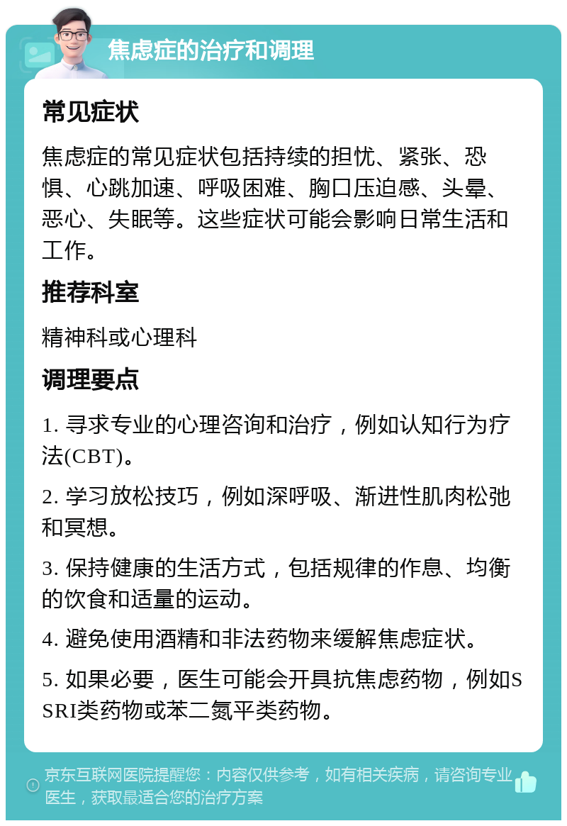 焦虑症的治疗和调理 常见症状 焦虑症的常见症状包括持续的担忧、紧张、恐惧、心跳加速、呼吸困难、胸口压迫感、头晕、恶心、失眠等。这些症状可能会影响日常生活和工作。 推荐科室 精神科或心理科 调理要点 1. 寻求专业的心理咨询和治疗，例如认知行为疗法(CBT)。 2. 学习放松技巧，例如深呼吸、渐进性肌肉松弛和冥想。 3. 保持健康的生活方式，包括规律的作息、均衡的饮食和适量的运动。 4. 避免使用酒精和非法药物来缓解焦虑症状。 5. 如果必要，医生可能会开具抗焦虑药物，例如SSRI类药物或苯二氮平类药物。