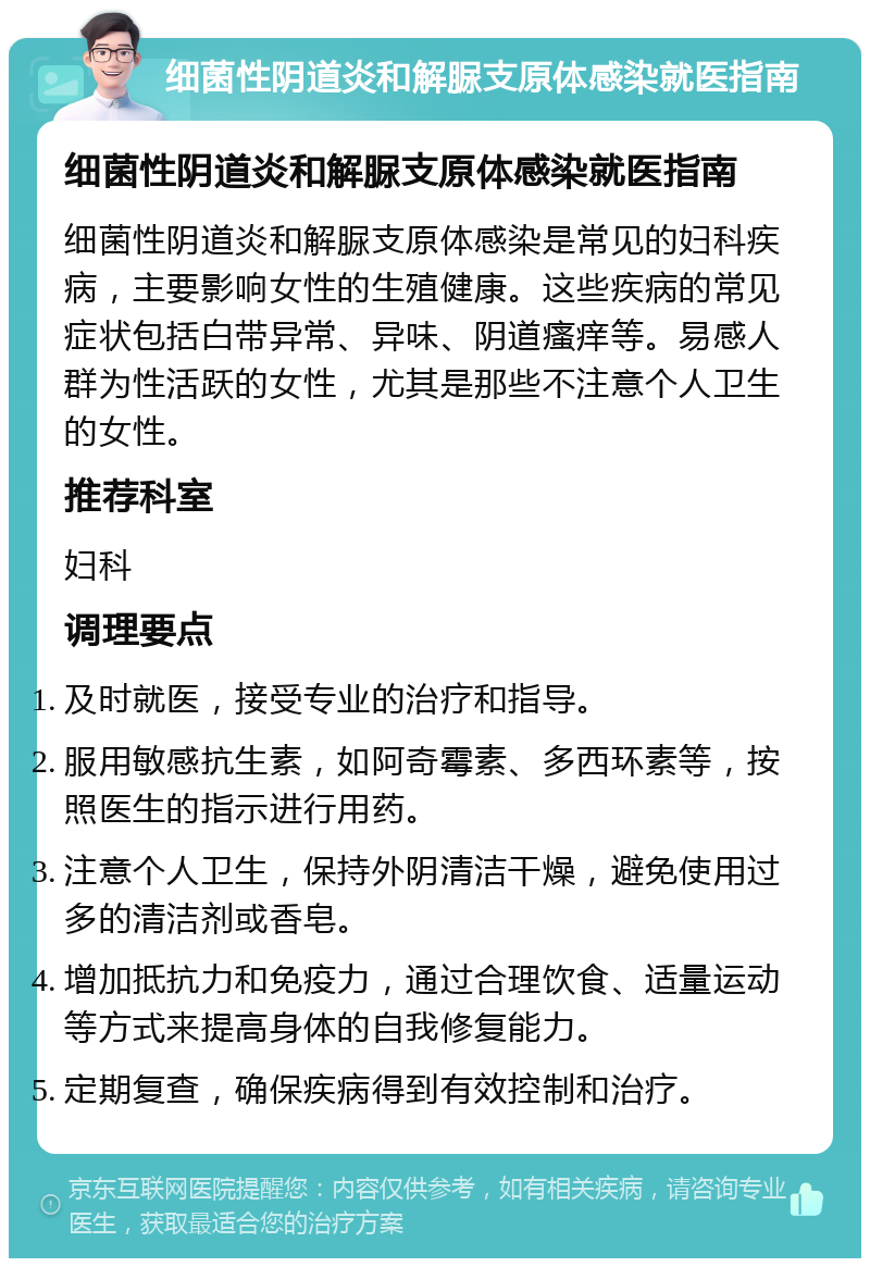 细菌性阴道炎和解脲支原体感染就医指南 细菌性阴道炎和解脲支原体感染就医指南 细菌性阴道炎和解脲支原体感染是常见的妇科疾病，主要影响女性的生殖健康。这些疾病的常见症状包括白带异常、异味、阴道瘙痒等。易感人群为性活跃的女性，尤其是那些不注意个人卫生的女性。 推荐科室 妇科 调理要点 及时就医，接受专业的治疗和指导。 服用敏感抗生素，如阿奇霉素、多西环素等，按照医生的指示进行用药。 注意个人卫生，保持外阴清洁干燥，避免使用过多的清洁剂或香皂。 增加抵抗力和免疫力，通过合理饮食、适量运动等方式来提高身体的自我修复能力。 定期复查，确保疾病得到有效控制和治疗。