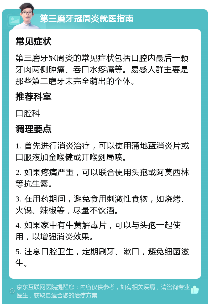 第三磨牙冠周炎就医指南 常见症状 第三磨牙冠周炎的常见症状包括口腔内最后一颗牙肉两侧肿痛、吞口水疼痛等。易感人群主要是那些第三磨牙未完全萌出的个体。 推荐科室 口腔科 调理要点 1. 首先进行消炎治疗，可以使用蒲地蓝消炎片或口服液加金喉健或开喉剑局喷。 2. 如果疼痛严重，可以联合使用头孢或阿莫西林等抗生素。 3. 在用药期间，避免食用刺激性食物，如烧烤、火锅、辣椒等，尽量不饮酒。 4. 如果家中有牛黄解毒片，可以与头孢一起使用，以增强消炎效果。 5. 注意口腔卫生，定期刷牙、漱口，避免细菌滋生。