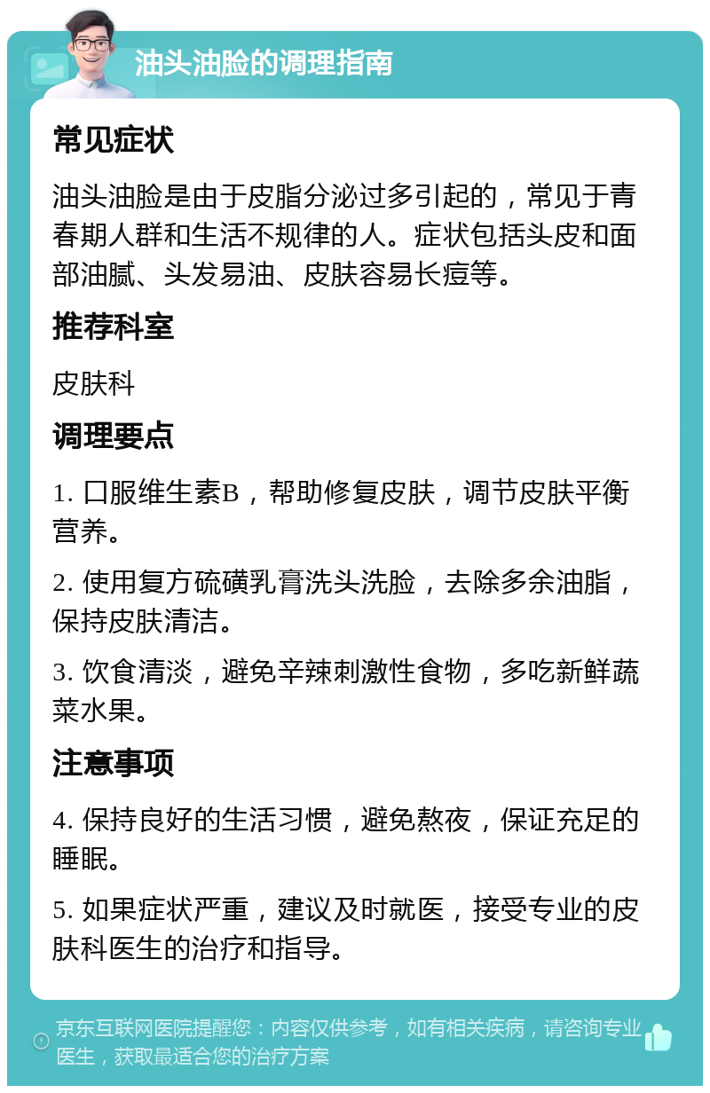 油头油脸的调理指南 常见症状 油头油脸是由于皮脂分泌过多引起的，常见于青春期人群和生活不规律的人。症状包括头皮和面部油腻、头发易油、皮肤容易长痘等。 推荐科室 皮肤科 调理要点 1. 口服维生素B，帮助修复皮肤，调节皮肤平衡营养。 2. 使用复方硫磺乳膏洗头洗脸，去除多余油脂，保持皮肤清洁。 3. 饮食清淡，避免辛辣刺激性食物，多吃新鲜蔬菜水果。 注意事项 4. 保持良好的生活习惯，避免熬夜，保证充足的睡眠。 5. 如果症状严重，建议及时就医，接受专业的皮肤科医生的治疗和指导。