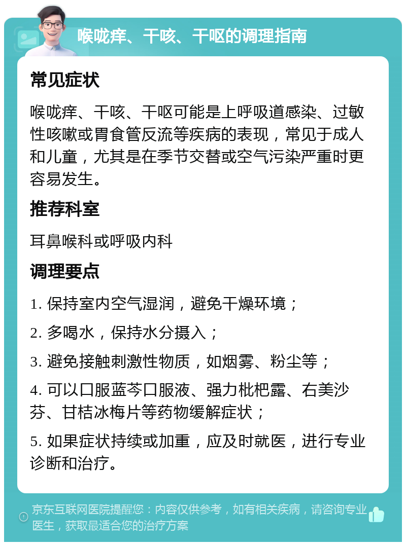 喉咙痒、干咳、干呕的调理指南 常见症状 喉咙痒、干咳、干呕可能是上呼吸道感染、过敏性咳嗽或胃食管反流等疾病的表现，常见于成人和儿童，尤其是在季节交替或空气污染严重时更容易发生。 推荐科室 耳鼻喉科或呼吸内科 调理要点 1. 保持室内空气湿润，避免干燥环境； 2. 多喝水，保持水分摄入； 3. 避免接触刺激性物质，如烟雾、粉尘等； 4. 可以口服蓝芩口服液、强力枇杷露、右美沙芬、甘桔冰梅片等药物缓解症状； 5. 如果症状持续或加重，应及时就医，进行专业诊断和治疗。