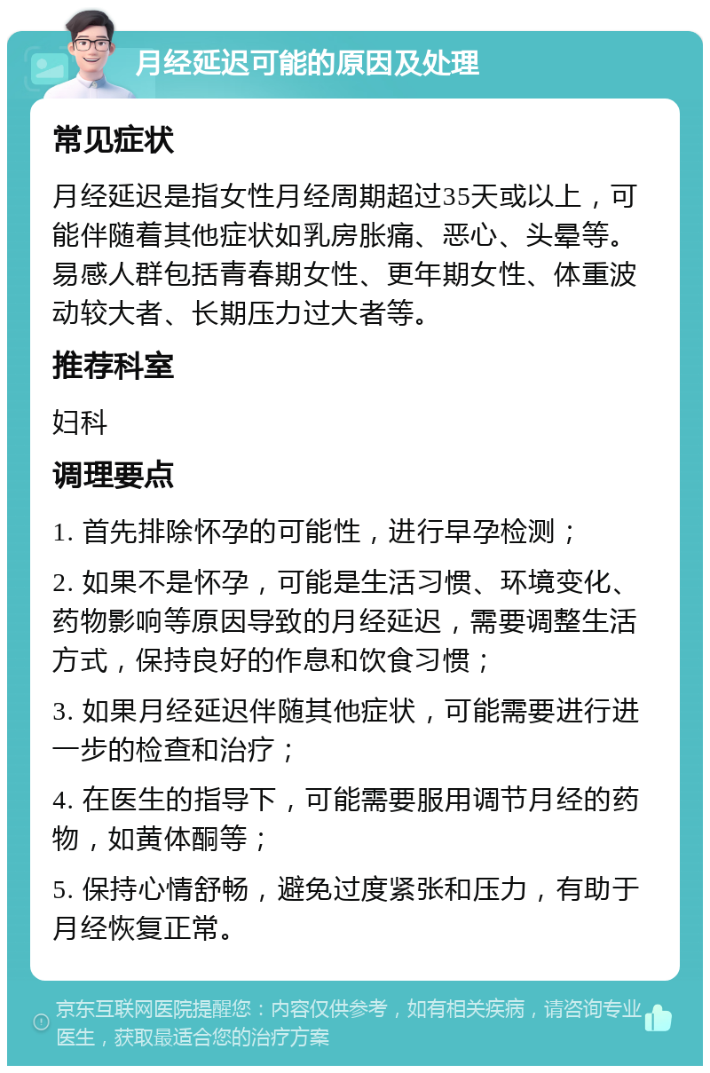 月经延迟可能的原因及处理 常见症状 月经延迟是指女性月经周期超过35天或以上，可能伴随着其他症状如乳房胀痛、恶心、头晕等。易感人群包括青春期女性、更年期女性、体重波动较大者、长期压力过大者等。 推荐科室 妇科 调理要点 1. 首先排除怀孕的可能性，进行早孕检测； 2. 如果不是怀孕，可能是生活习惯、环境变化、药物影响等原因导致的月经延迟，需要调整生活方式，保持良好的作息和饮食习惯； 3. 如果月经延迟伴随其他症状，可能需要进行进一步的检查和治疗； 4. 在医生的指导下，可能需要服用调节月经的药物，如黄体酮等； 5. 保持心情舒畅，避免过度紧张和压力，有助于月经恢复正常。