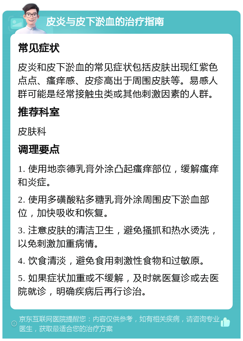 皮炎与皮下淤血的治疗指南 常见症状 皮炎和皮下淤血的常见症状包括皮肤出现红紫色点点、瘙痒感、皮疹高出于周围皮肤等。易感人群可能是经常接触虫类或其他刺激因素的人群。 推荐科室 皮肤科 调理要点 1. 使用地奈德乳膏外涂凸起瘙痒部位，缓解瘙痒和炎症。 2. 使用多磺酸粘多糖乳膏外涂周围皮下淤血部位，加快吸收和恢复。 3. 注意皮肤的清洁卫生，避免搔抓和热水烫洗，以免刺激加重病情。 4. 饮食清淡，避免食用刺激性食物和过敏原。 5. 如果症状加重或不缓解，及时就医复诊或去医院就诊，明确疾病后再行诊治。