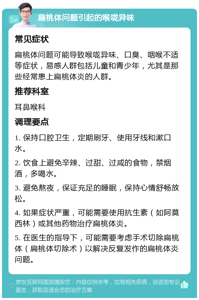 扁桃体问题引起的喉咙异味 常见症状 扁桃体问题可能导致喉咙异味、口臭、咽喉不适等症状，易感人群包括儿童和青少年，尤其是那些经常患上扁桃体炎的人群。 推荐科室 耳鼻喉科 调理要点 1. 保持口腔卫生，定期刷牙、使用牙线和漱口水。 2. 饮食上避免辛辣、过甜、过咸的食物，禁烟酒，多喝水。 3. 避免熬夜，保证充足的睡眠，保持心情舒畅放松。 4. 如果症状严重，可能需要使用抗生素（如阿莫西林）或其他药物治疗扁桃体炎。 5. 在医生的指导下，可能需要考虑手术切除扁桃体（扁桃体切除术）以解决反复发作的扁桃体炎问题。