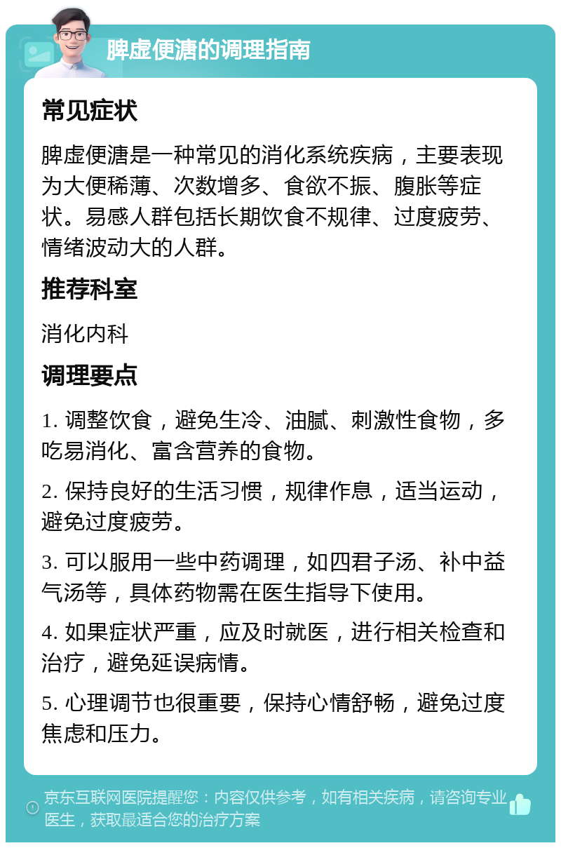 脾虚便溏的调理指南 常见症状 脾虚便溏是一种常见的消化系统疾病，主要表现为大便稀薄、次数增多、食欲不振、腹胀等症状。易感人群包括长期饮食不规律、过度疲劳、情绪波动大的人群。 推荐科室 消化内科 调理要点 1. 调整饮食，避免生冷、油腻、刺激性食物，多吃易消化、富含营养的食物。 2. 保持良好的生活习惯，规律作息，适当运动，避免过度疲劳。 3. 可以服用一些中药调理，如四君子汤、补中益气汤等，具体药物需在医生指导下使用。 4. 如果症状严重，应及时就医，进行相关检查和治疗，避免延误病情。 5. 心理调节也很重要，保持心情舒畅，避免过度焦虑和压力。