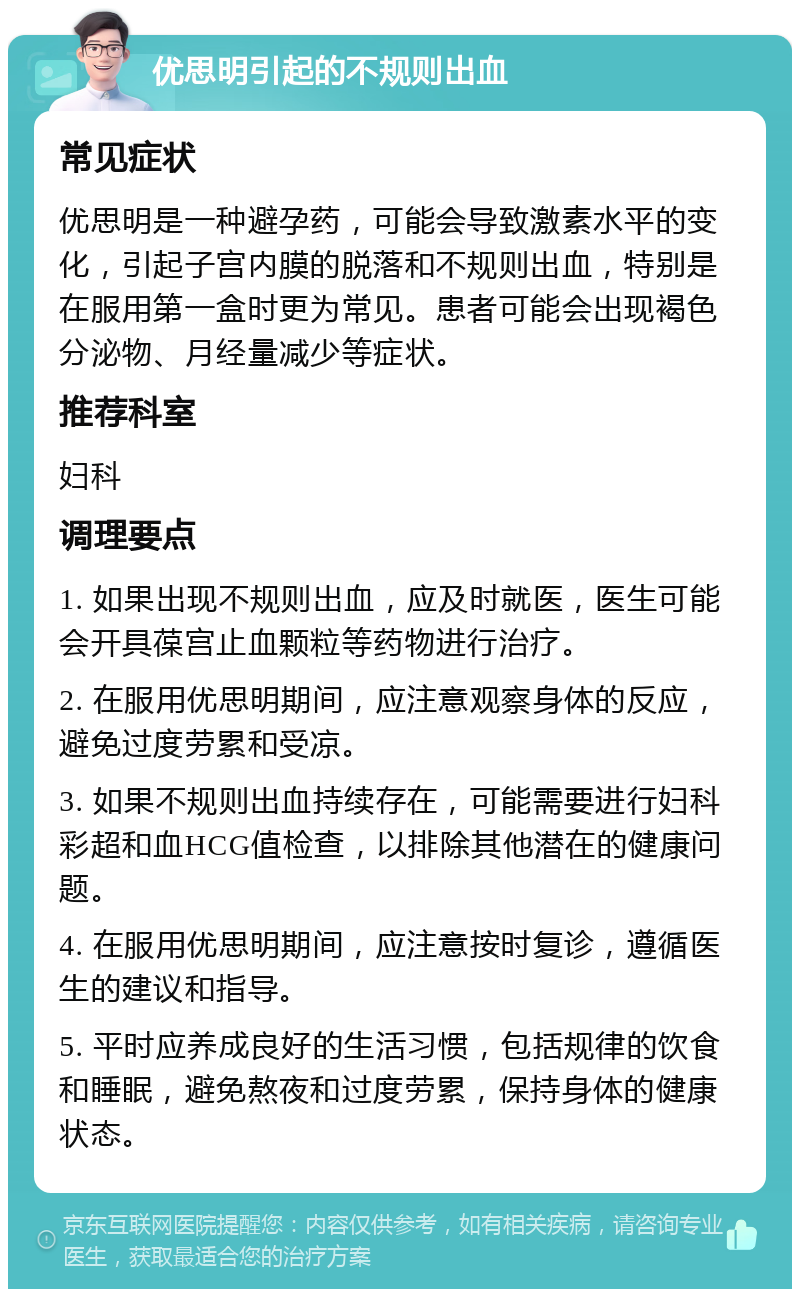 优思明引起的不规则出血 常见症状 优思明是一种避孕药，可能会导致激素水平的变化，引起子宫内膜的脱落和不规则出血，特别是在服用第一盒时更为常见。患者可能会出现褐色分泌物、月经量减少等症状。 推荐科室 妇科 调理要点 1. 如果出现不规则出血，应及时就医，医生可能会开具葆宫止血颗粒等药物进行治疗。 2. 在服用优思明期间，应注意观察身体的反应，避免过度劳累和受凉。 3. 如果不规则出血持续存在，可能需要进行妇科彩超和血HCG值检查，以排除其他潜在的健康问题。 4. 在服用优思明期间，应注意按时复诊，遵循医生的建议和指导。 5. 平时应养成良好的生活习惯，包括规律的饮食和睡眠，避免熬夜和过度劳累，保持身体的健康状态。