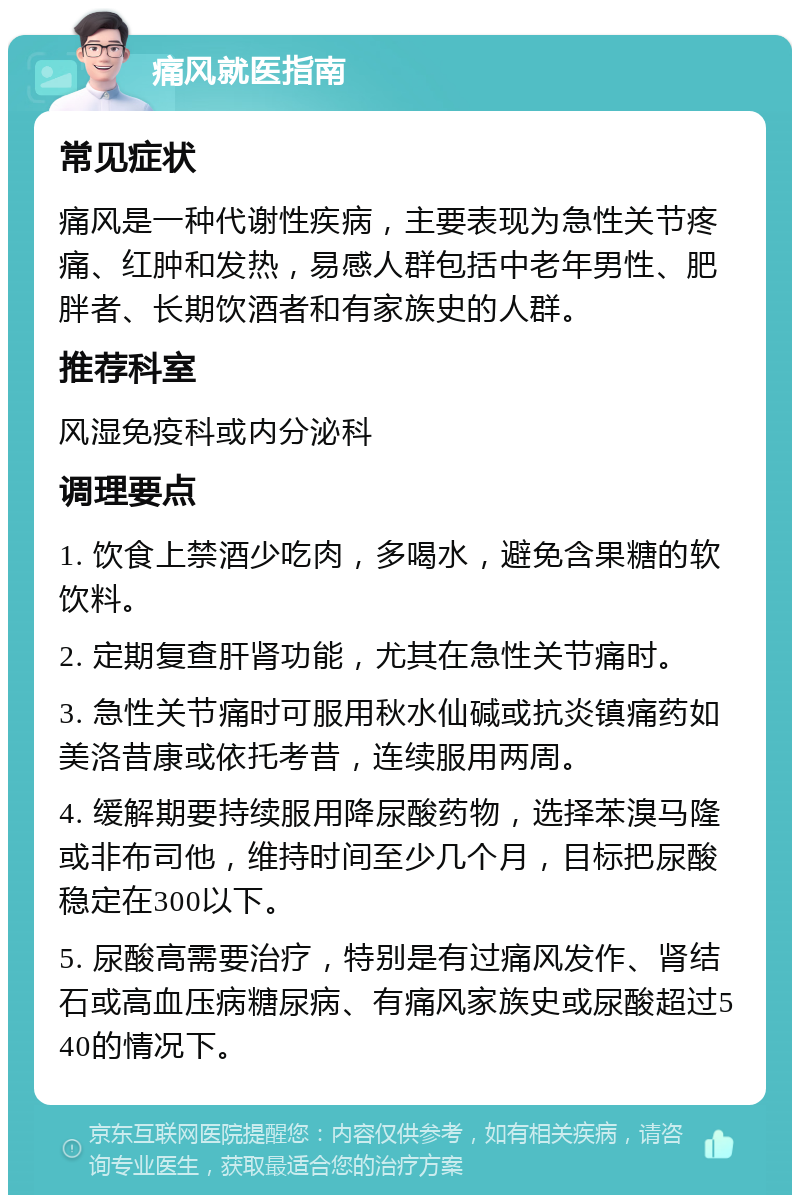 痛风就医指南 常见症状 痛风是一种代谢性疾病，主要表现为急性关节疼痛、红肿和发热，易感人群包括中老年男性、肥胖者、长期饮酒者和有家族史的人群。 推荐科室 风湿免疫科或内分泌科 调理要点 1. 饮食上禁酒少吃肉，多喝水，避免含果糖的软饮料。 2. 定期复查肝肾功能，尤其在急性关节痛时。 3. 急性关节痛时可服用秋水仙碱或抗炎镇痛药如美洛昔康或依托考昔，连续服用两周。 4. 缓解期要持续服用降尿酸药物，选择苯溴马隆或非布司他，维持时间至少几个月，目标把尿酸稳定在300以下。 5. 尿酸高需要治疗，特别是有过痛风发作、肾结石或高血压病糖尿病、有痛风家族史或尿酸超过540的情况下。