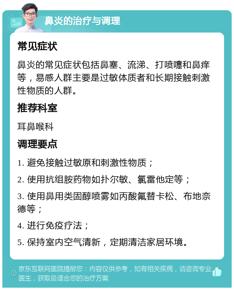 鼻炎的治疗与调理 常见症状 鼻炎的常见症状包括鼻塞、流涕、打喷嚏和鼻痒等，易感人群主要是过敏体质者和长期接触刺激性物质的人群。 推荐科室 耳鼻喉科 调理要点 1. 避免接触过敏原和刺激性物质； 2. 使用抗组胺药物如扑尔敏、氯雷他定等； 3. 使用鼻用类固醇喷雾如丙酸氟替卡松、布地奈德等； 4. 进行免疫疗法； 5. 保持室内空气清新，定期清洁家居环境。