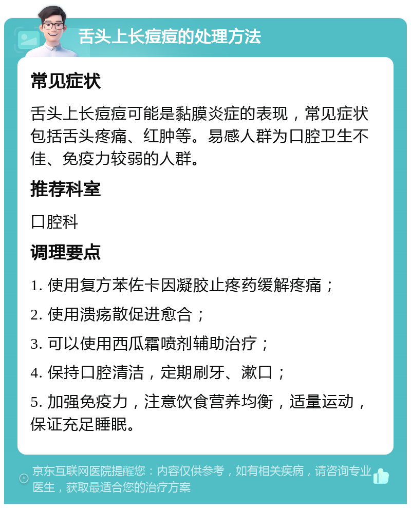 舌头上长痘痘的处理方法 常见症状 舌头上长痘痘可能是黏膜炎症的表现，常见症状包括舌头疼痛、红肿等。易感人群为口腔卫生不佳、免疫力较弱的人群。 推荐科室 口腔科 调理要点 1. 使用复方苯佐卡因凝胶止疼药缓解疼痛； 2. 使用溃疡散促进愈合； 3. 可以使用西瓜霜喷剂辅助治疗； 4. 保持口腔清洁，定期刷牙、漱口； 5. 加强免疫力，注意饮食营养均衡，适量运动，保证充足睡眠。