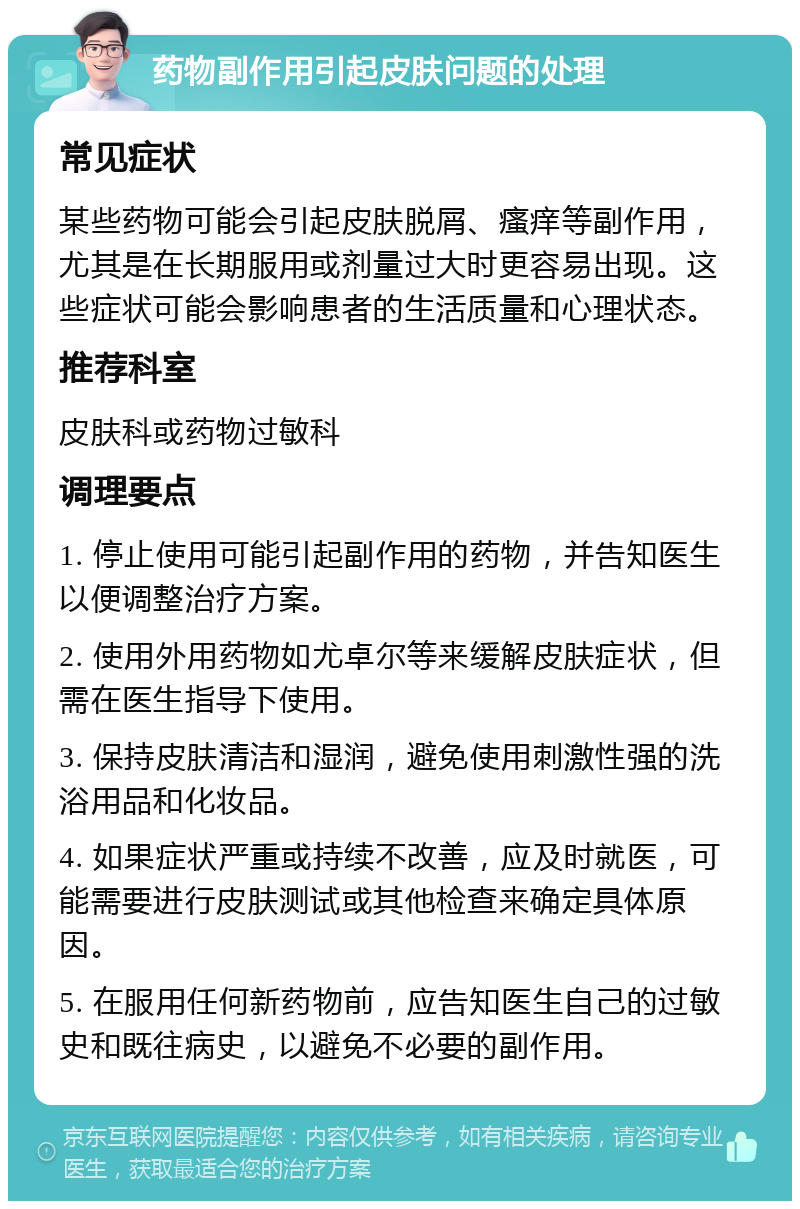 药物副作用引起皮肤问题的处理 常见症状 某些药物可能会引起皮肤脱屑、瘙痒等副作用，尤其是在长期服用或剂量过大时更容易出现。这些症状可能会影响患者的生活质量和心理状态。 推荐科室 皮肤科或药物过敏科 调理要点 1. 停止使用可能引起副作用的药物，并告知医生以便调整治疗方案。 2. 使用外用药物如尤卓尔等来缓解皮肤症状，但需在医生指导下使用。 3. 保持皮肤清洁和湿润，避免使用刺激性强的洗浴用品和化妆品。 4. 如果症状严重或持续不改善，应及时就医，可能需要进行皮肤测试或其他检查来确定具体原因。 5. 在服用任何新药物前，应告知医生自己的过敏史和既往病史，以避免不必要的副作用。