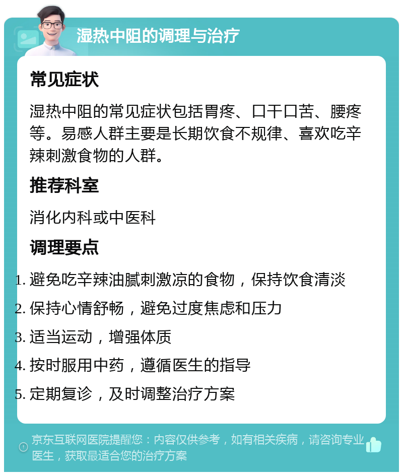 湿热中阻的调理与治疗 常见症状 湿热中阻的常见症状包括胃疼、口干口苦、腰疼等。易感人群主要是长期饮食不规律、喜欢吃辛辣刺激食物的人群。 推荐科室 消化内科或中医科 调理要点 避免吃辛辣油腻刺激凉的食物，保持饮食清淡 保持心情舒畅，避免过度焦虑和压力 适当运动，增强体质 按时服用中药，遵循医生的指导 定期复诊，及时调整治疗方案