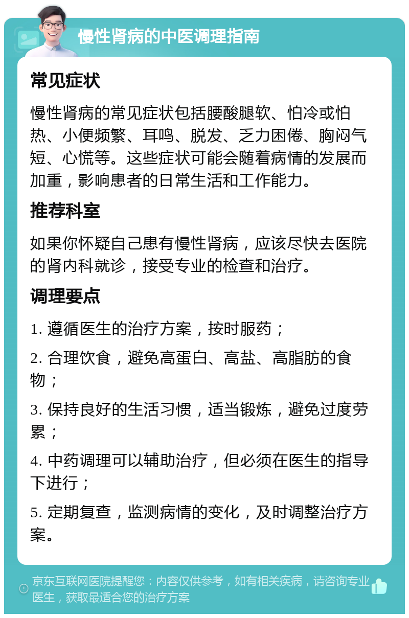 慢性肾病的中医调理指南 常见症状 慢性肾病的常见症状包括腰酸腿软、怕冷或怕热、小便频繁、耳鸣、脱发、乏力困倦、胸闷气短、心慌等。这些症状可能会随着病情的发展而加重，影响患者的日常生活和工作能力。 推荐科室 如果你怀疑自己患有慢性肾病，应该尽快去医院的肾内科就诊，接受专业的检查和治疗。 调理要点 1. 遵循医生的治疗方案，按时服药； 2. 合理饮食，避免高蛋白、高盐、高脂肪的食物； 3. 保持良好的生活习惯，适当锻炼，避免过度劳累； 4. 中药调理可以辅助治疗，但必须在医生的指导下进行； 5. 定期复查，监测病情的变化，及时调整治疗方案。