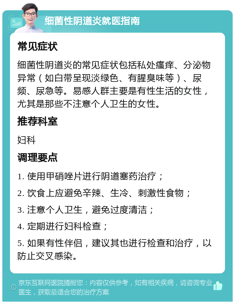 细菌性阴道炎就医指南 常见症状 细菌性阴道炎的常见症状包括私处瘙痒、分泌物异常（如白带呈现淡绿色、有腥臭味等）、尿频、尿急等。易感人群主要是有性生活的女性，尤其是那些不注意个人卫生的女性。 推荐科室 妇科 调理要点 1. 使用甲硝唑片进行阴道塞药治疗； 2. 饮食上应避免辛辣、生冷、刺激性食物； 3. 注意个人卫生，避免过度清洁； 4. 定期进行妇科检查； 5. 如果有性伴侣，建议其也进行检查和治疗，以防止交叉感染。