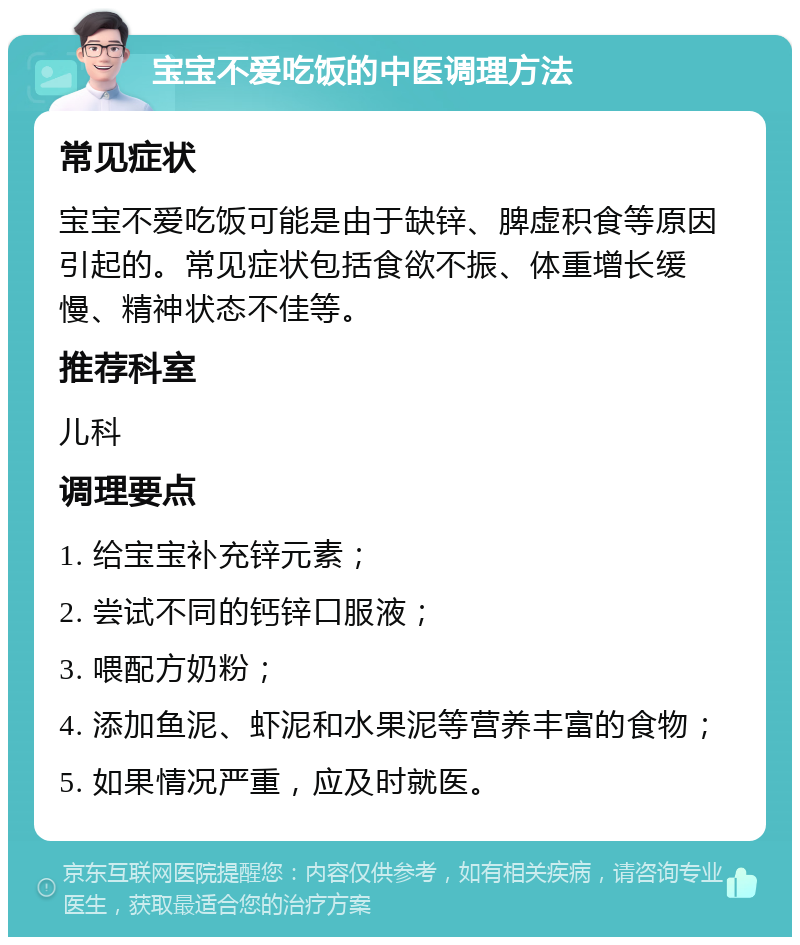 宝宝不爱吃饭的中医调理方法 常见症状 宝宝不爱吃饭可能是由于缺锌、脾虚积食等原因引起的。常见症状包括食欲不振、体重增长缓慢、精神状态不佳等。 推荐科室 儿科 调理要点 1. 给宝宝补充锌元素； 2. 尝试不同的钙锌口服液； 3. 喂配方奶粉； 4. 添加鱼泥、虾泥和水果泥等营养丰富的食物； 5. 如果情况严重，应及时就医。