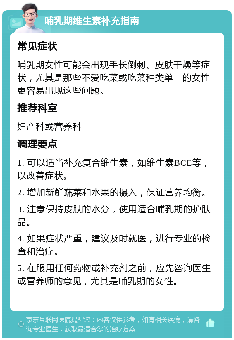 哺乳期维生素补充指南 常见症状 哺乳期女性可能会出现手长倒刺、皮肤干燥等症状，尤其是那些不爱吃菜或吃菜种类单一的女性更容易出现这些问题。 推荐科室 妇产科或营养科 调理要点 1. 可以适当补充复合维生素，如维生素BCE等，以改善症状。 2. 增加新鲜蔬菜和水果的摄入，保证营养均衡。 3. 注意保持皮肤的水分，使用适合哺乳期的护肤品。 4. 如果症状严重，建议及时就医，进行专业的检查和治疗。 5. 在服用任何药物或补充剂之前，应先咨询医生或营养师的意见，尤其是哺乳期的女性。