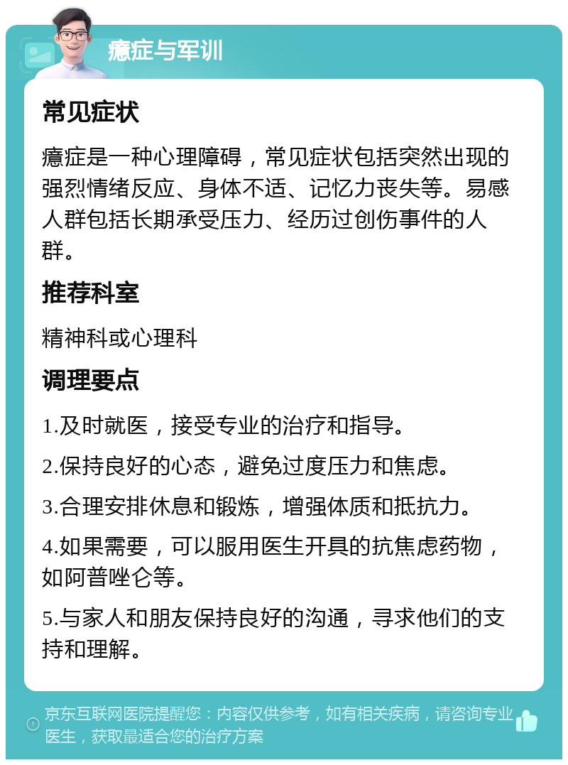 癔症与军训 常见症状 癔症是一种心理障碍，常见症状包括突然出现的强烈情绪反应、身体不适、记忆力丧失等。易感人群包括长期承受压力、经历过创伤事件的人群。 推荐科室 精神科或心理科 调理要点 1.及时就医，接受专业的治疗和指导。 2.保持良好的心态，避免过度压力和焦虑。 3.合理安排休息和锻炼，增强体质和抵抗力。 4.如果需要，可以服用医生开具的抗焦虑药物，如阿普唑仑等。 5.与家人和朋友保持良好的沟通，寻求他们的支持和理解。