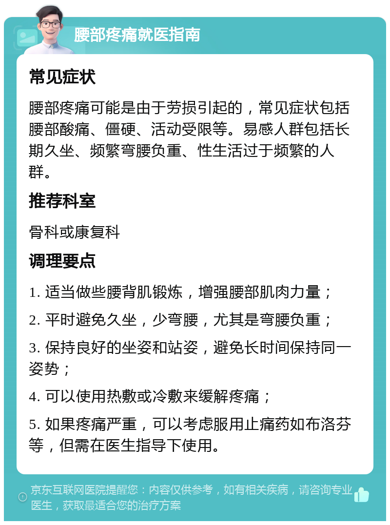 腰部疼痛就医指南 常见症状 腰部疼痛可能是由于劳损引起的，常见症状包括腰部酸痛、僵硬、活动受限等。易感人群包括长期久坐、频繁弯腰负重、性生活过于频繁的人群。 推荐科室 骨科或康复科 调理要点 1. 适当做些腰背肌锻炼，增强腰部肌肉力量； 2. 平时避免久坐，少弯腰，尤其是弯腰负重； 3. 保持良好的坐姿和站姿，避免长时间保持同一姿势； 4. 可以使用热敷或冷敷来缓解疼痛； 5. 如果疼痛严重，可以考虑服用止痛药如布洛芬等，但需在医生指导下使用。