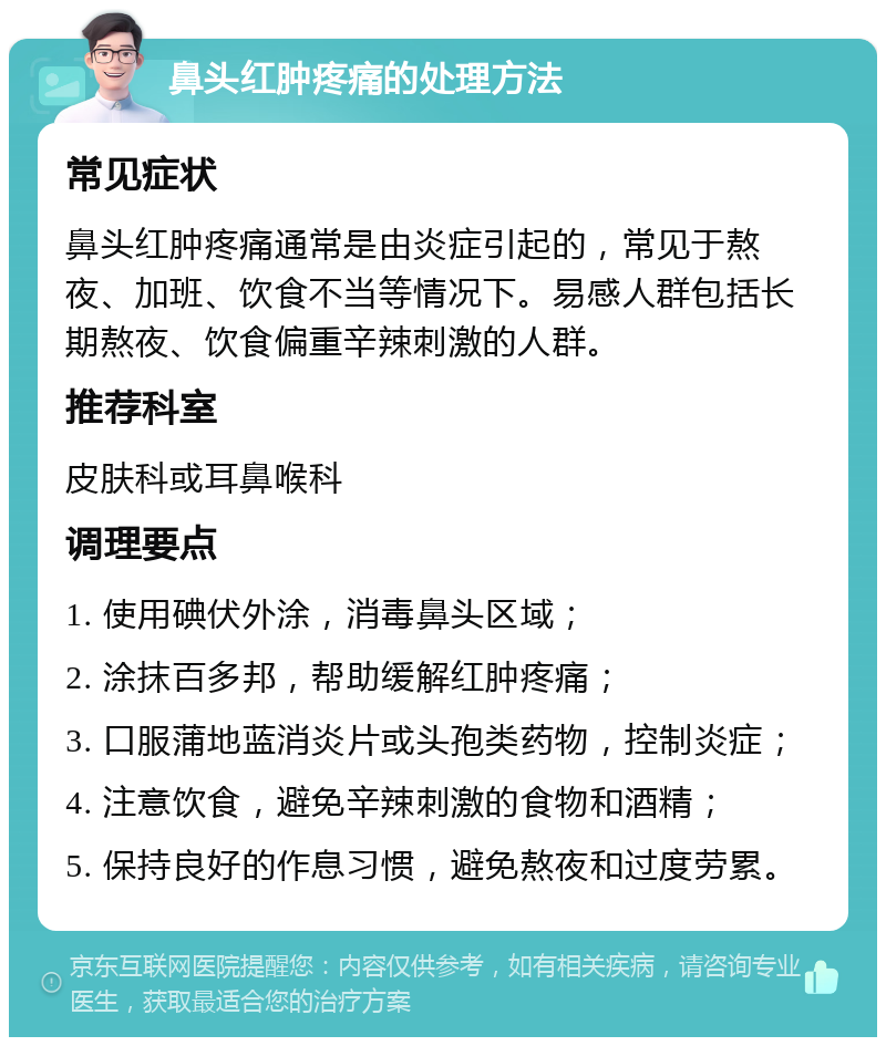 鼻头红肿疼痛的处理方法 常见症状 鼻头红肿疼痛通常是由炎症引起的，常见于熬夜、加班、饮食不当等情况下。易感人群包括长期熬夜、饮食偏重辛辣刺激的人群。 推荐科室 皮肤科或耳鼻喉科 调理要点 1. 使用碘伏外涂，消毒鼻头区域； 2. 涂抹百多邦，帮助缓解红肿疼痛； 3. 口服蒲地蓝消炎片或头孢类药物，控制炎症； 4. 注意饮食，避免辛辣刺激的食物和酒精； 5. 保持良好的作息习惯，避免熬夜和过度劳累。