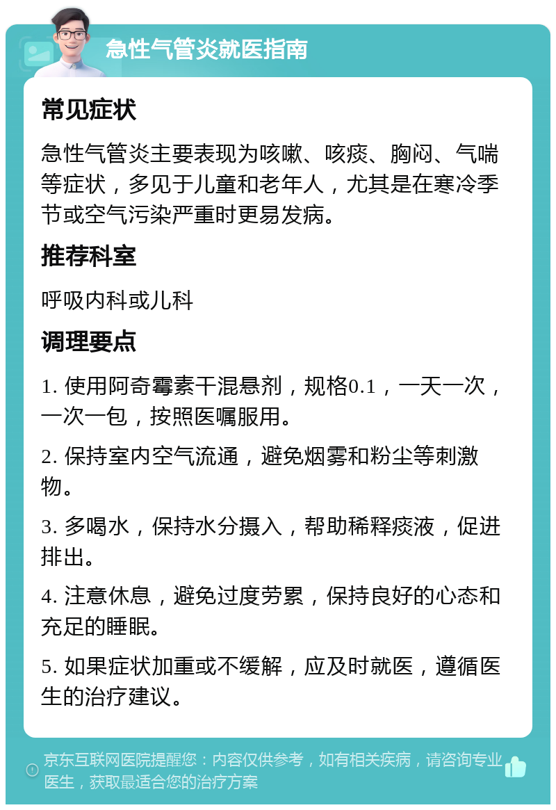 急性气管炎就医指南 常见症状 急性气管炎主要表现为咳嗽、咳痰、胸闷、气喘等症状，多见于儿童和老年人，尤其是在寒冷季节或空气污染严重时更易发病。 推荐科室 呼吸内科或儿科 调理要点 1. 使用阿奇霉素干混悬剂，规格0.1，一天一次，一次一包，按照医嘱服用。 2. 保持室内空气流通，避免烟雾和粉尘等刺激物。 3. 多喝水，保持水分摄入，帮助稀释痰液，促进排出。 4. 注意休息，避免过度劳累，保持良好的心态和充足的睡眠。 5. 如果症状加重或不缓解，应及时就医，遵循医生的治疗建议。