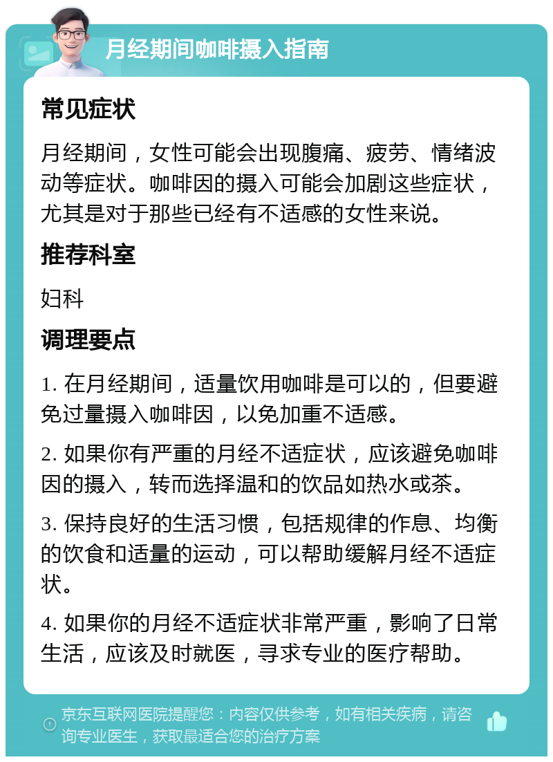 月经期间咖啡摄入指南 常见症状 月经期间，女性可能会出现腹痛、疲劳、情绪波动等症状。咖啡因的摄入可能会加剧这些症状，尤其是对于那些已经有不适感的女性来说。 推荐科室 妇科 调理要点 1. 在月经期间，适量饮用咖啡是可以的，但要避免过量摄入咖啡因，以免加重不适感。 2. 如果你有严重的月经不适症状，应该避免咖啡因的摄入，转而选择温和的饮品如热水或茶。 3. 保持良好的生活习惯，包括规律的作息、均衡的饮食和适量的运动，可以帮助缓解月经不适症状。 4. 如果你的月经不适症状非常严重，影响了日常生活，应该及时就医，寻求专业的医疗帮助。