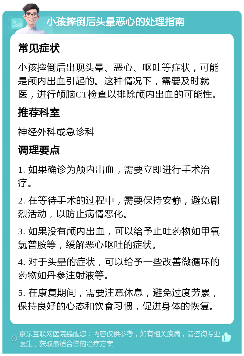 小孩摔倒后头晕恶心的处理指南 常见症状 小孩摔倒后出现头晕、恶心、呕吐等症状，可能是颅内出血引起的。这种情况下，需要及时就医，进行颅脑CT检查以排除颅内出血的可能性。 推荐科室 神经外科或急诊科 调理要点 1. 如果确诊为颅内出血，需要立即进行手术治疗。 2. 在等待手术的过程中，需要保持安静，避免剧烈活动，以防止病情恶化。 3. 如果没有颅内出血，可以给予止吐药物如甲氧氯普胺等，缓解恶心呕吐的症状。 4. 对于头晕的症状，可以给予一些改善微循环的药物如丹参注射液等。 5. 在康复期间，需要注意休息，避免过度劳累，保持良好的心态和饮食习惯，促进身体的恢复。