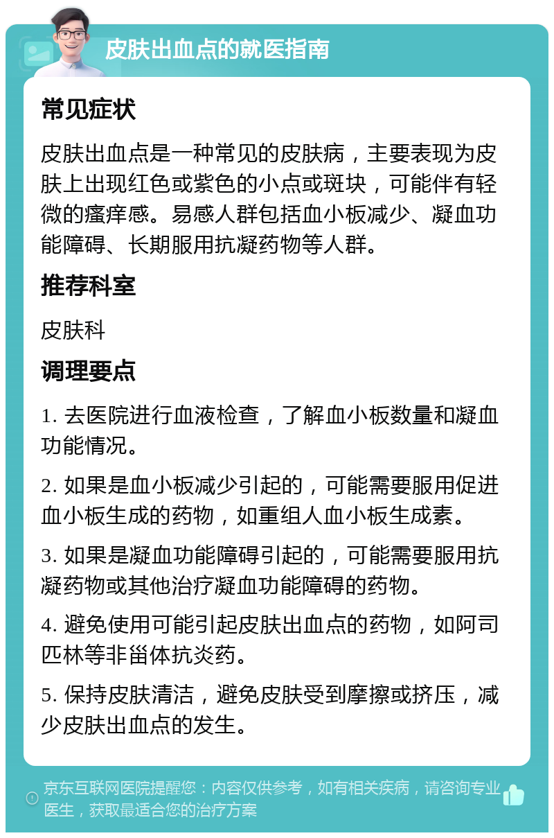 皮肤出血点的就医指南 常见症状 皮肤出血点是一种常见的皮肤病，主要表现为皮肤上出现红色或紫色的小点或斑块，可能伴有轻微的瘙痒感。易感人群包括血小板减少、凝血功能障碍、长期服用抗凝药物等人群。 推荐科室 皮肤科 调理要点 1. 去医院进行血液检查，了解血小板数量和凝血功能情况。 2. 如果是血小板减少引起的，可能需要服用促进血小板生成的药物，如重组人血小板生成素。 3. 如果是凝血功能障碍引起的，可能需要服用抗凝药物或其他治疗凝血功能障碍的药物。 4. 避免使用可能引起皮肤出血点的药物，如阿司匹林等非甾体抗炎药。 5. 保持皮肤清洁，避免皮肤受到摩擦或挤压，减少皮肤出血点的发生。