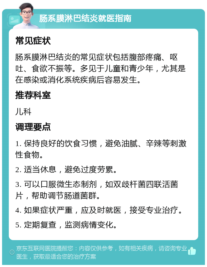 肠系膜淋巴结炎就医指南 常见症状 肠系膜淋巴结炎的常见症状包括腹部疼痛、呕吐、食欲不振等。多见于儿童和青少年，尤其是在感染或消化系统疾病后容易发生。 推荐科室 儿科 调理要点 1. 保持良好的饮食习惯，避免油腻、辛辣等刺激性食物。 2. 适当休息，避免过度劳累。 3. 可以口服微生态制剂，如双歧杆菌四联活菌片，帮助调节肠道菌群。 4. 如果症状严重，应及时就医，接受专业治疗。 5. 定期复查，监测病情变化。