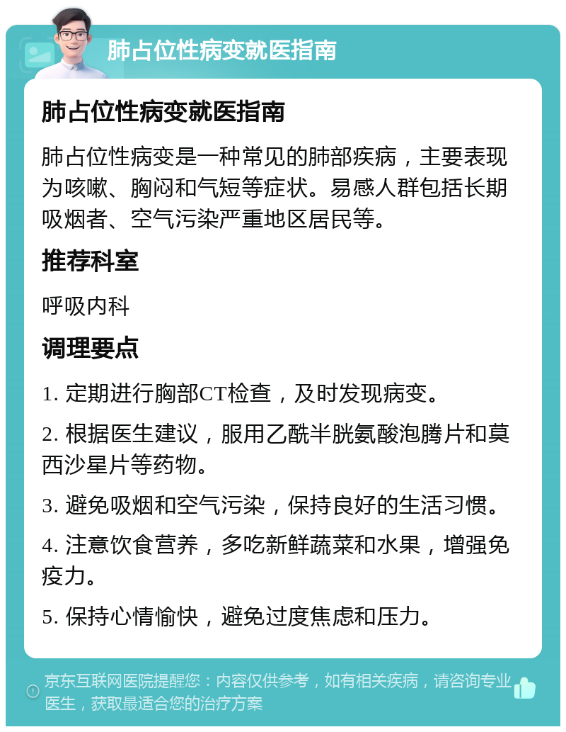 肺占位性病变就医指南 肺占位性病变就医指南 肺占位性病变是一种常见的肺部疾病，主要表现为咳嗽、胸闷和气短等症状。易感人群包括长期吸烟者、空气污染严重地区居民等。 推荐科室 呼吸内科 调理要点 1. 定期进行胸部CT检查，及时发现病变。 2. 根据医生建议，服用乙酰半胱氨酸泡腾片和莫西沙星片等药物。 3. 避免吸烟和空气污染，保持良好的生活习惯。 4. 注意饮食营养，多吃新鲜蔬菜和水果，增强免疫力。 5. 保持心情愉快，避免过度焦虑和压力。