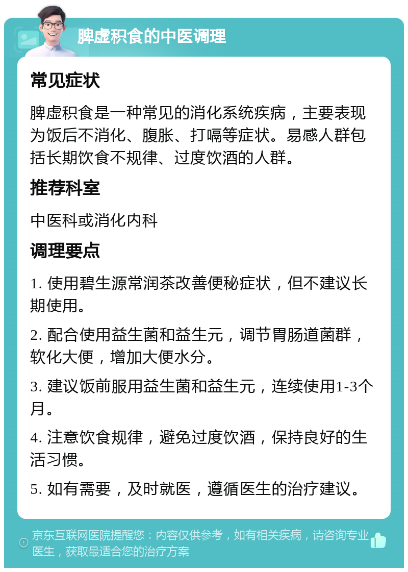 脾虚积食的中医调理 常见症状 脾虚积食是一种常见的消化系统疾病，主要表现为饭后不消化、腹胀、打嗝等症状。易感人群包括长期饮食不规律、过度饮酒的人群。 推荐科室 中医科或消化内科 调理要点 1. 使用碧生源常润茶改善便秘症状，但不建议长期使用。 2. 配合使用益生菌和益生元，调节胃肠道菌群，软化大便，增加大便水分。 3. 建议饭前服用益生菌和益生元，连续使用1-3个月。 4. 注意饮食规律，避免过度饮酒，保持良好的生活习惯。 5. 如有需要，及时就医，遵循医生的治疗建议。