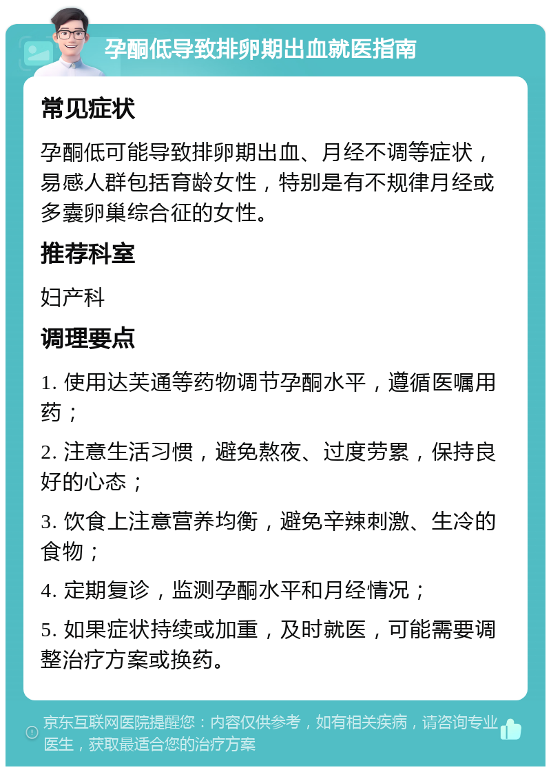 孕酮低导致排卵期出血就医指南 常见症状 孕酮低可能导致排卵期出血、月经不调等症状，易感人群包括育龄女性，特别是有不规律月经或多囊卵巢综合征的女性。 推荐科室 妇产科 调理要点 1. 使用达芙通等药物调节孕酮水平，遵循医嘱用药； 2. 注意生活习惯，避免熬夜、过度劳累，保持良好的心态； 3. 饮食上注意营养均衡，避免辛辣刺激、生冷的食物； 4. 定期复诊，监测孕酮水平和月经情况； 5. 如果症状持续或加重，及时就医，可能需要调整治疗方案或换药。