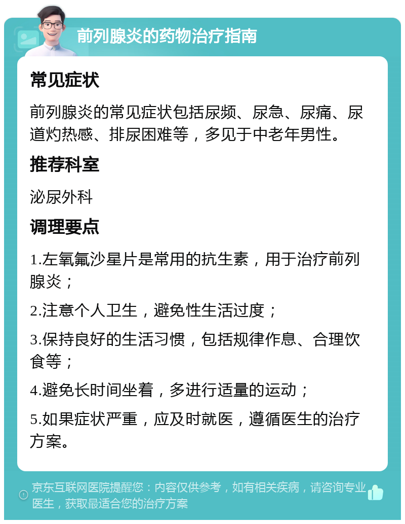 前列腺炎的药物治疗指南 常见症状 前列腺炎的常见症状包括尿频、尿急、尿痛、尿道灼热感、排尿困难等，多见于中老年男性。 推荐科室 泌尿外科 调理要点 1.左氧氟沙星片是常用的抗生素，用于治疗前列腺炎； 2.注意个人卫生，避免性生活过度； 3.保持良好的生活习惯，包括规律作息、合理饮食等； 4.避免长时间坐着，多进行适量的运动； 5.如果症状严重，应及时就医，遵循医生的治疗方案。