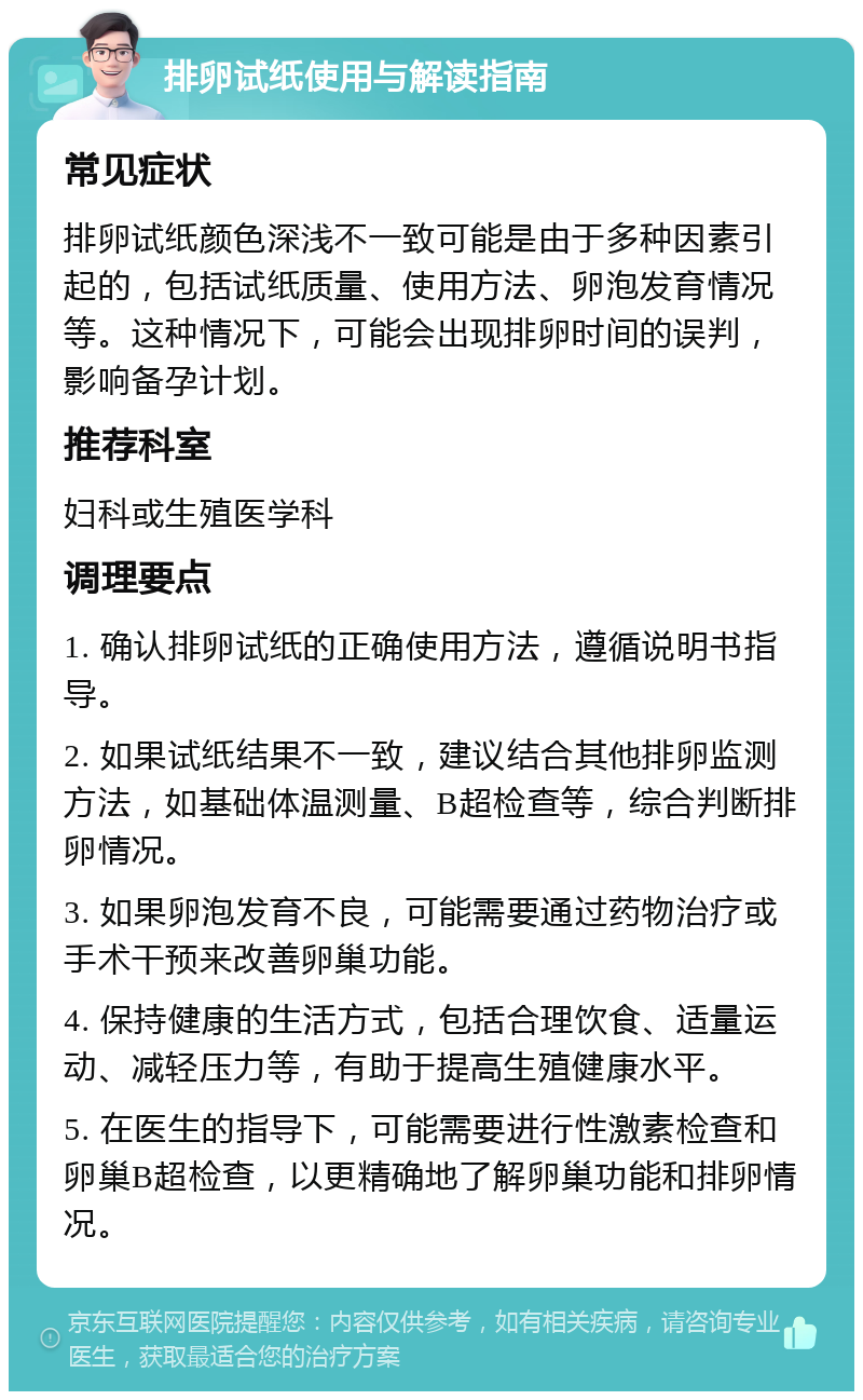 排卵试纸使用与解读指南 常见症状 排卵试纸颜色深浅不一致可能是由于多种因素引起的，包括试纸质量、使用方法、卵泡发育情况等。这种情况下，可能会出现排卵时间的误判，影响备孕计划。 推荐科室 妇科或生殖医学科 调理要点 1. 确认排卵试纸的正确使用方法，遵循说明书指导。 2. 如果试纸结果不一致，建议结合其他排卵监测方法，如基础体温测量、B超检查等，综合判断排卵情况。 3. 如果卵泡发育不良，可能需要通过药物治疗或手术干预来改善卵巢功能。 4. 保持健康的生活方式，包括合理饮食、适量运动、减轻压力等，有助于提高生殖健康水平。 5. 在医生的指导下，可能需要进行性激素检查和卵巢B超检查，以更精确地了解卵巢功能和排卵情况。