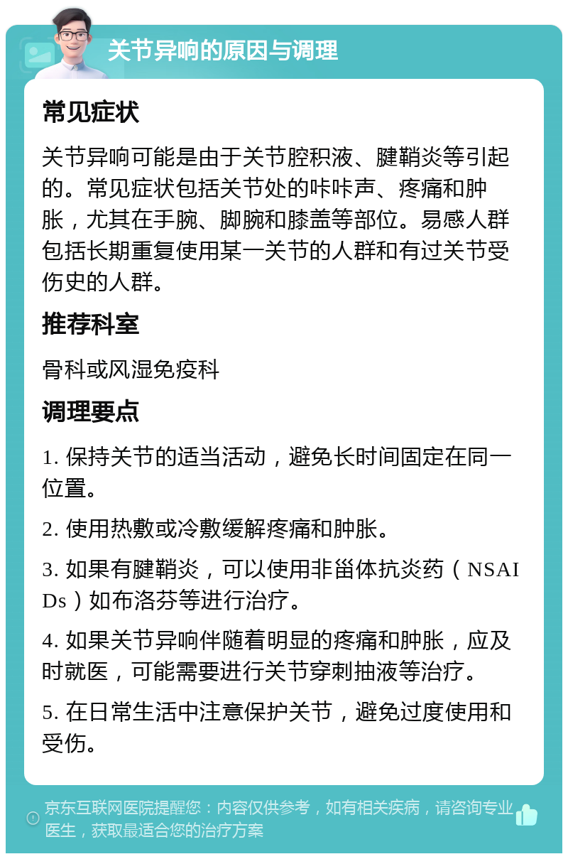 关节异响的原因与调理 常见症状 关节异响可能是由于关节腔积液、腱鞘炎等引起的。常见症状包括关节处的咔咔声、疼痛和肿胀，尤其在手腕、脚腕和膝盖等部位。易感人群包括长期重复使用某一关节的人群和有过关节受伤史的人群。 推荐科室 骨科或风湿免疫科 调理要点 1. 保持关节的适当活动，避免长时间固定在同一位置。 2. 使用热敷或冷敷缓解疼痛和肿胀。 3. 如果有腱鞘炎，可以使用非甾体抗炎药（NSAIDs）如布洛芬等进行治疗。 4. 如果关节异响伴随着明显的疼痛和肿胀，应及时就医，可能需要进行关节穿刺抽液等治疗。 5. 在日常生活中注意保护关节，避免过度使用和受伤。