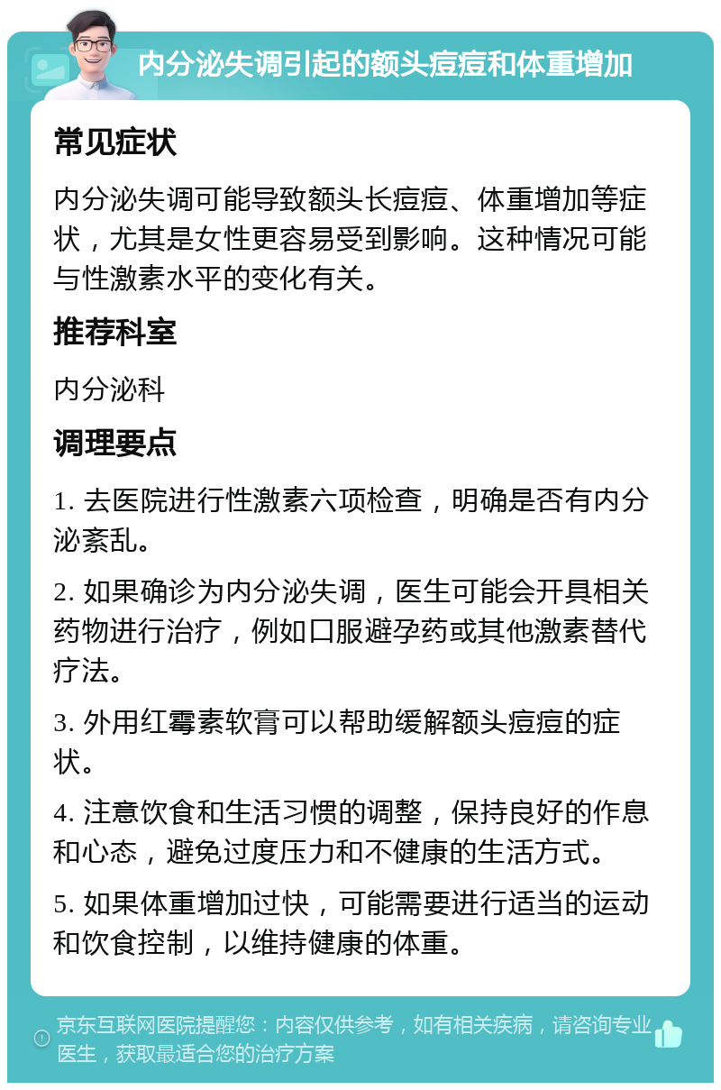 内分泌失调引起的额头痘痘和体重增加 常见症状 内分泌失调可能导致额头长痘痘、体重增加等症状，尤其是女性更容易受到影响。这种情况可能与性激素水平的变化有关。 推荐科室 内分泌科 调理要点 1. 去医院进行性激素六项检查，明确是否有内分泌紊乱。 2. 如果确诊为内分泌失调，医生可能会开具相关药物进行治疗，例如口服避孕药或其他激素替代疗法。 3. 外用红霉素软膏可以帮助缓解额头痘痘的症状。 4. 注意饮食和生活习惯的调整，保持良好的作息和心态，避免过度压力和不健康的生活方式。 5. 如果体重增加过快，可能需要进行适当的运动和饮食控制，以维持健康的体重。